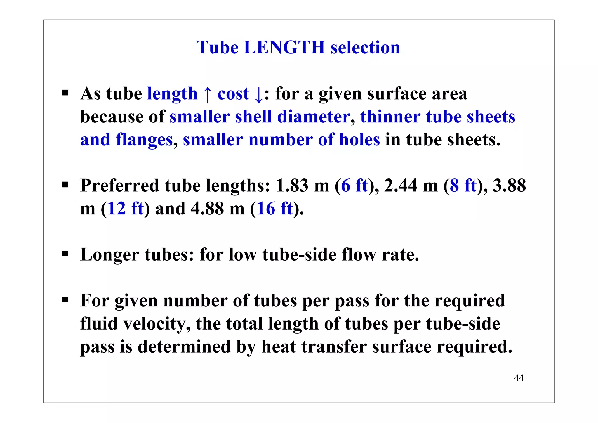 44
Tube LENGTH selection
As tube length ↑ cost ↓: for a given surface area
because of smaller shell diameter, thinner tube sheets
and flanges, smaller number of holes in tube sheets.
Preferred tube lengths: 1.83 m (6 ft), 2.44 m (8 ft), 3.88
m (12 ft) and 4.88 m (16 ft).
Longer tubes: for low tube-side flow rate.
For given number of tubes per pass for the required
fluid velocity, the total length of tubes per tube-side
pass is determined by heat transfer surface required.
 