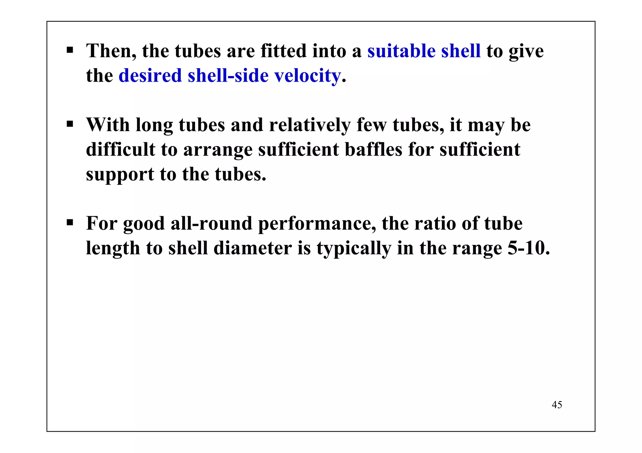 45
Then, the tubes are fitted into a suitable shell to give
the desired shell-side velocity.
With long tubes and relatively few tubes, it may be
difficult to arrange sufficient baffles for sufficient
support to the tubes.
For good all-round performance, the ratio of tube
length to shell diameter is typically in the range 5-10.
 