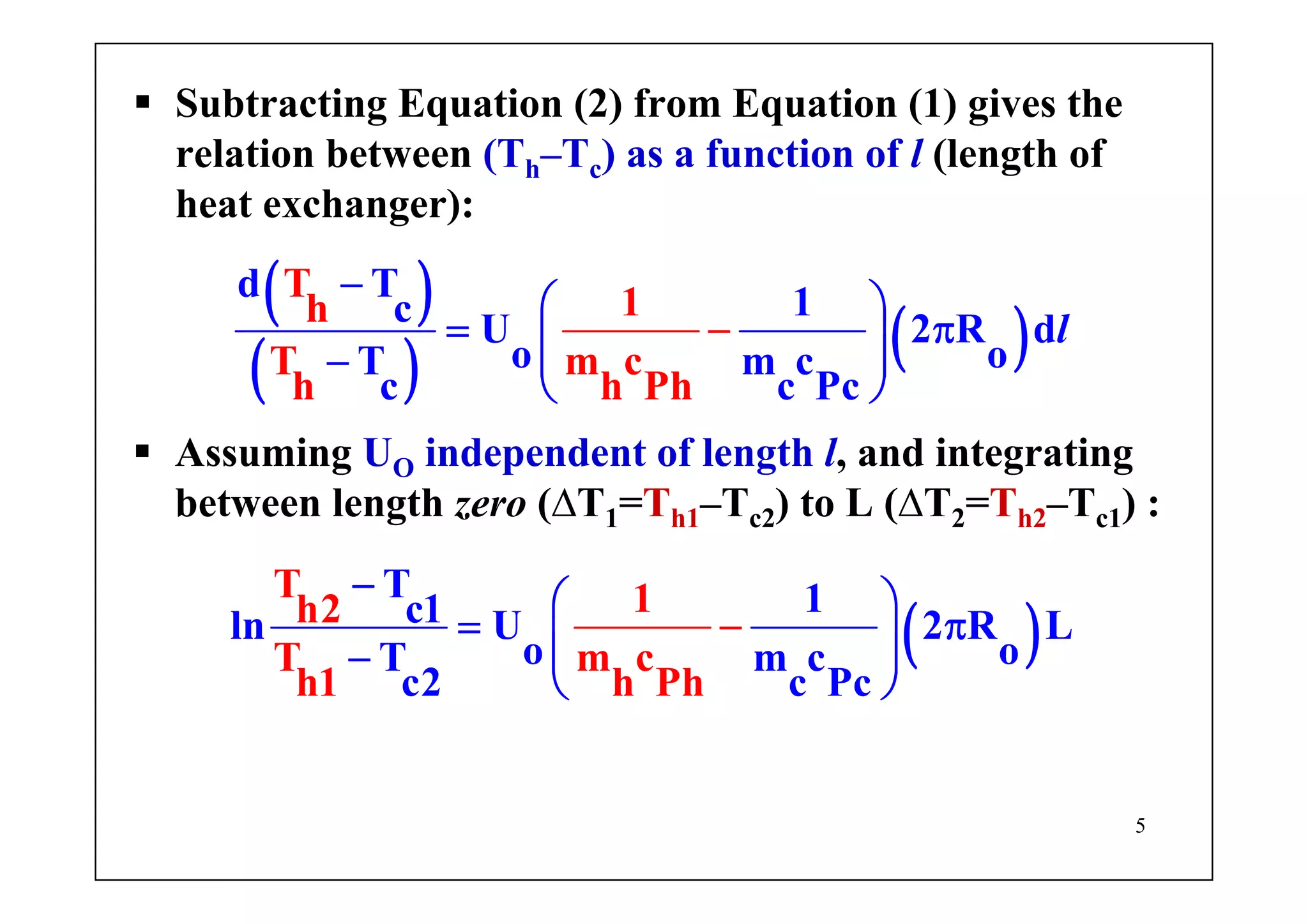 5
Subtracting Equation (2) from Equation (1) gives the
relation between (Th–Tc) as a function of l (length of
heat exchanger):
( )
( ) ( ) l
T 1h
T m c
d T 1c
h h Ph
U 2 R d
o oT m c
c c Pc
−
−
⎛ ⎞
= π⎜ ⎟⎜ ⎟−
⎝ ⎠
Assuming UO independent of length l, and integrating
between length zero (∆T1=Th1–Tc2) to L (∆T2=Th2–Tc1) :
( )
T 1h2
T m c
T 1c1ln U 2 R L
o oT m c
c2 c Pch1 h Ph
− ⎛ ⎞
= π⎜ ⎟⎜ ⎟−
⎝ ⎠
−
 