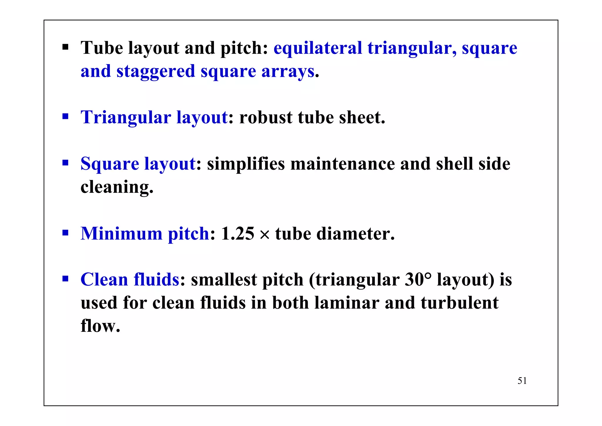 51
Tube layout and pitch: equilateral triangular, square
and staggered square arrays.
Triangular layout: robust tube sheet.
Square layout: simplifies maintenance and shell side
cleaning.
Minimum pitch: 1.25 × tube diameter.
Clean fluids: smallest pitch (triangular 30° layout) is
used for clean fluids in both laminar and turbulent
flow.
 