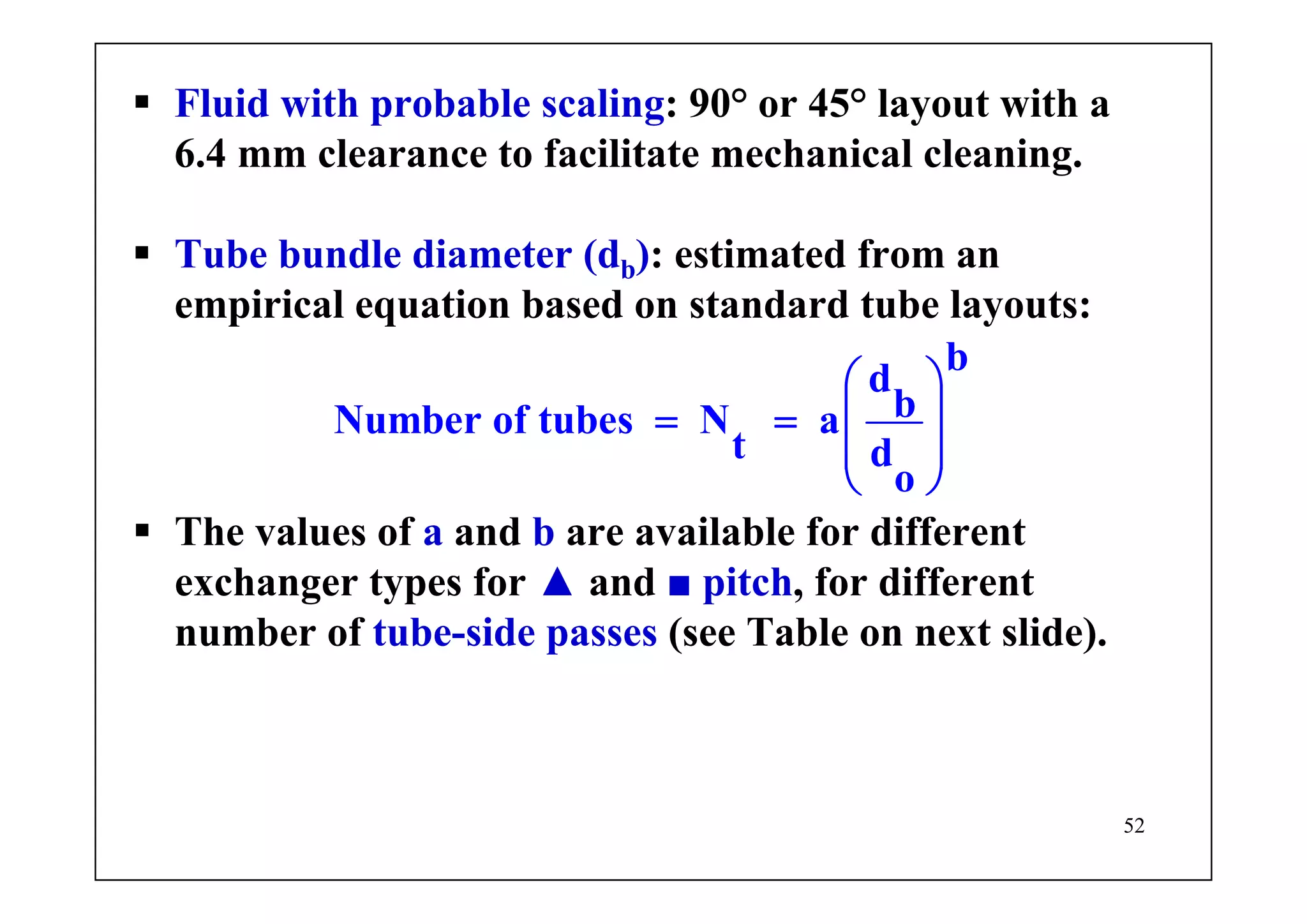 52
Fluid with probable scaling: 90° or 45° layout with a
6.4 mm clearance to facilitate mechanical cleaning.
Tube bundle diameter (db): estimated from an
empirical equation based on standard tube layouts:
b
d
bNumber of tubes N a
t d
o
⎛ ⎞
= = ⎜ ⎟
⎜ ⎟
⎝ ⎠
The values of a and b are available for different
exchanger types for ▲ and ■ pitch, for different
number of tube-side passes (see Table on next slide).
 