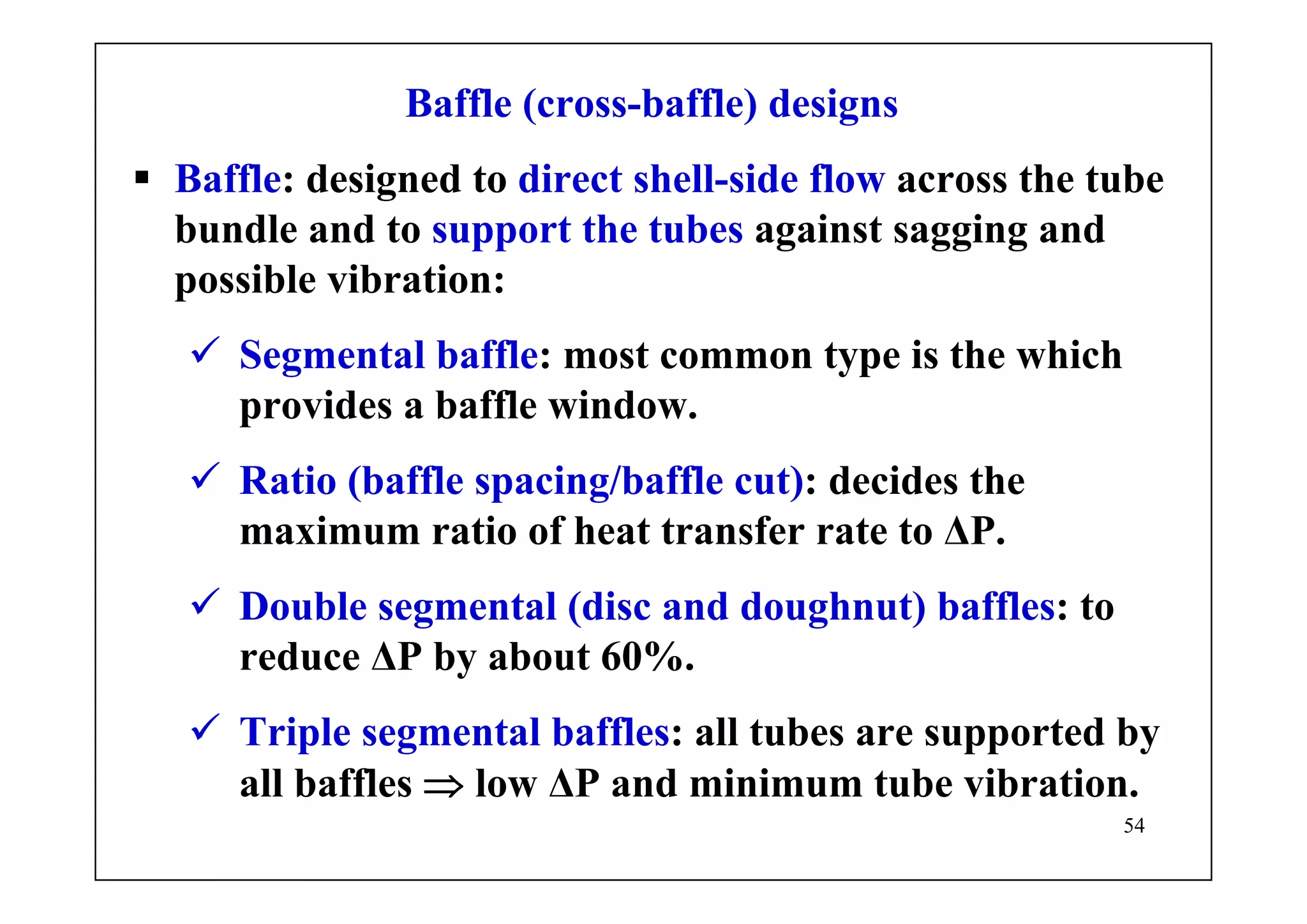 54
Baffle (cross-baffle) designs
Baffle: designed to direct shell-side flow across the tube
bundle and to support the tubes against sagging and
possible vibration:
Segmental baffle: most common type is the which
provides a baffle window.
Ratio (baffle spacing/baffle cut): decides the
maximum ratio of heat transfer rate to ΔP.
Double segmental (disc and doughnut) baffles: to
reduce ΔP by about 60%.
Triple segmental baffles: all tubes are supported by
all baffles ⇒ low ΔP and minimum tube vibration.
 