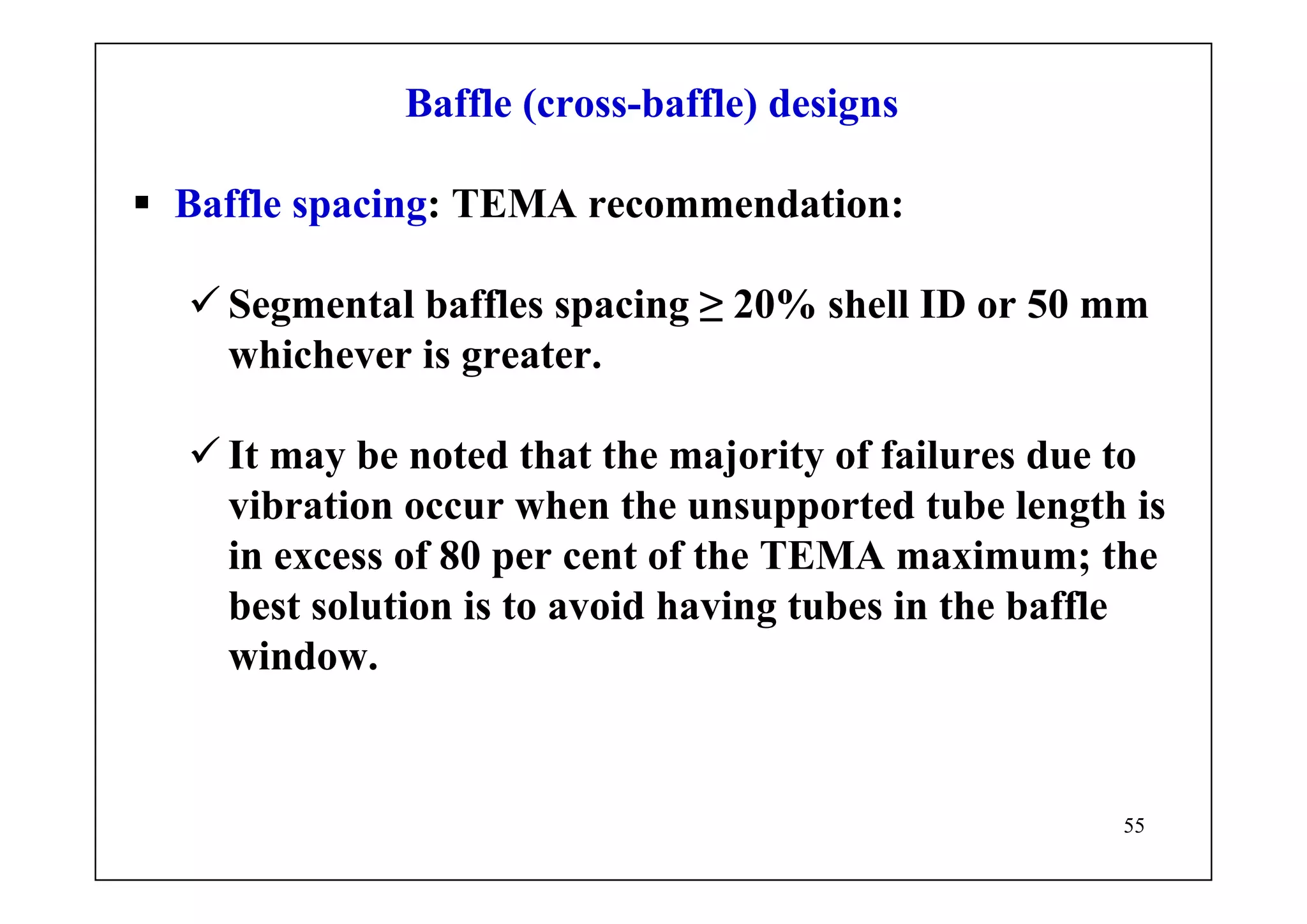 55
Baffle (cross-baffle) designs
Baffle spacing: TEMA recommendation:
Segmental baffles spacing ≥ 20% shell ID or 50 mm
whichever is greater.
It may be noted that the majority of failures due to
vibration occur when the unsupported tube length is
in excess of 80 per cent of the TEMA maximum; the
best solution is to avoid having tubes in the baffle
window.
 