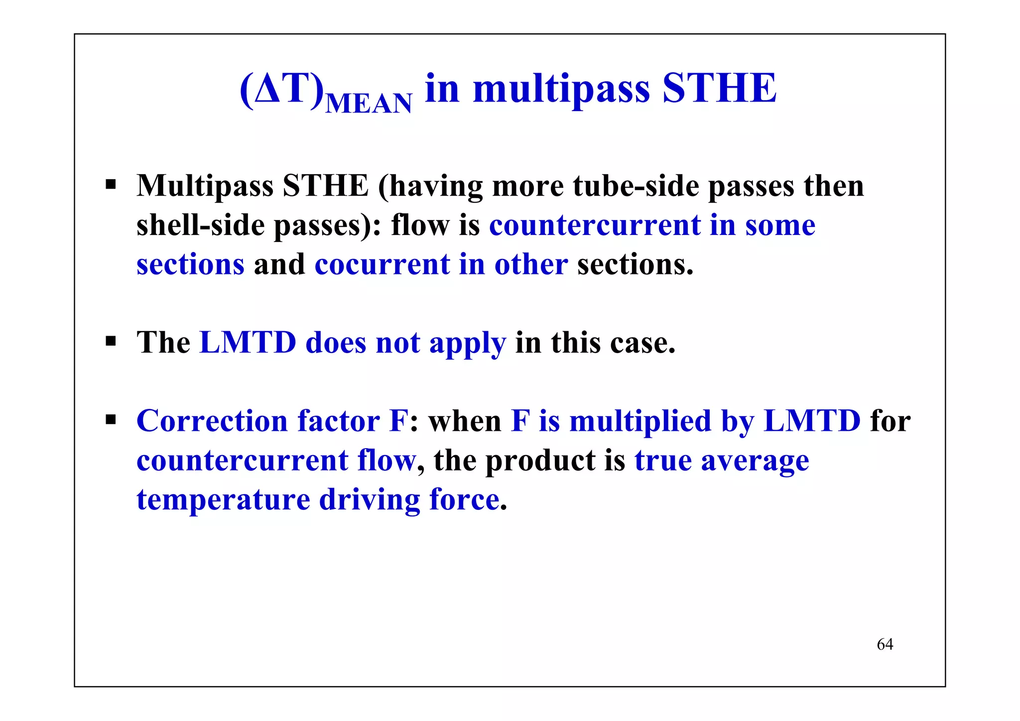64
(ΔT)MEAN in multipass STHE
Multipass STHE (having more tube-side passes then
shell-side passes): flow is countercurrent in some
sections and cocurrent in other sections.
The LMTD does not apply in this case.
Correction factor F: when F is multiplied by LMTD for
countercurrent flow, the product is true average
temperature driving force.
 