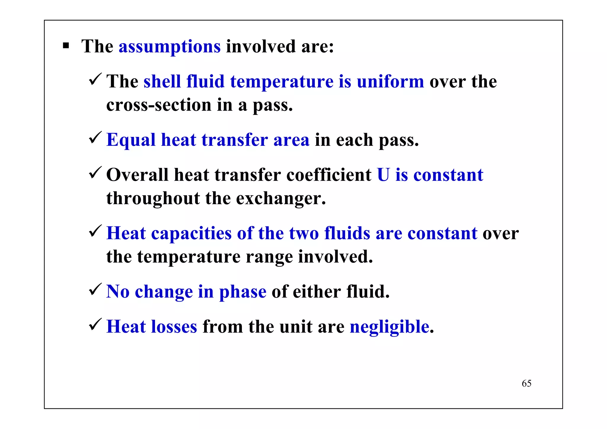 65
The assumptions involved are:
The shell fluid temperature is uniform over the
cross-section in a pass.
Equal heat transfer area in each pass.
Overall heat transfer coefficient U is constant
throughout the exchanger.
Heat capacities of the two fluids are constant over
the temperature range involved.
No change in phase of either fluid.
Heat losses from the unit are negligible.
 