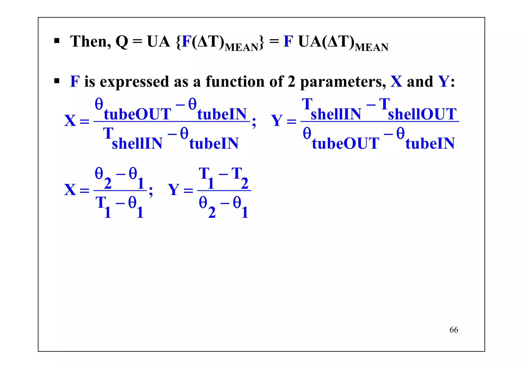 66
Then, Q = UA {F(ΔT)MEAN} = F UA(ΔT)MEAN
F is expressed as a function of 2 parameters, X and Y:
T T
tubeOUT tubeIN shellIN shellOUTX ; Y
T
shellIN tubeIN tubeOUT tubeIN
T T
2 1 1 2X ; Y
T
1 1 2 1
θ − θ −
= =
− θ θ − θ
θ − θ −
= =
− θ θ − θ
 