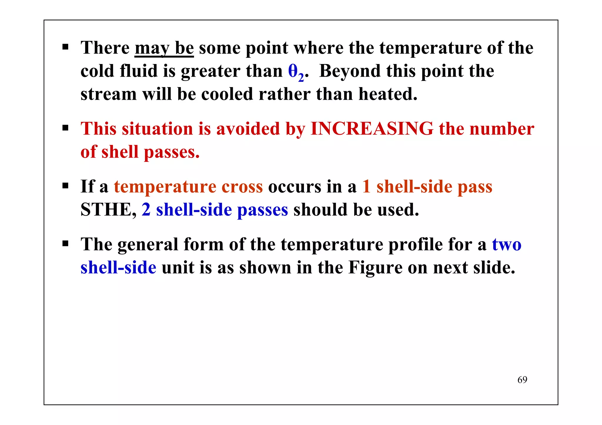 69
There may be some point where the temperature of the
cold fluid is greater than θ2. Beyond this point the
stream will be cooled rather than heated.
This situation is avoided by INCREASING the number
of shell passes.
If a temperature cross occurs in a 1 shell-side pass
STHE, 2 shell-side passes should be used.
The general form of the temperature profile for a two
shell-side unit is as shown in the Figure on next slide.
 