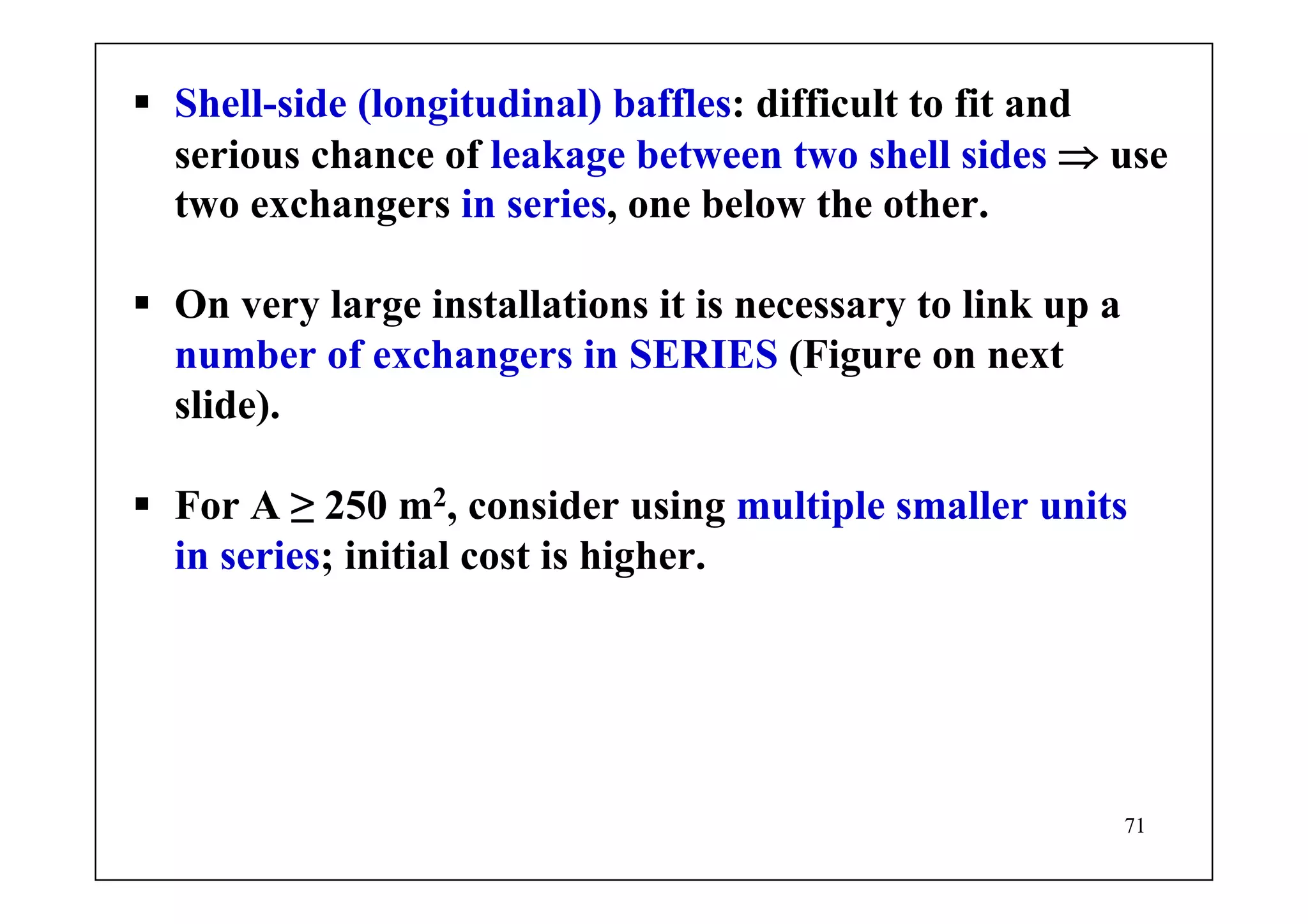 71
Shell-side (longitudinal) baffles: difficult to fit and
serious chance of leakage between two shell sides ⇒ use
two exchangers in series, one below the other.
On very large installations it is necessary to link up a
number of exchangers in SERIES (Figure on next
slide).
For A ≥ 250 m2, consider using multiple smaller units
in series; initial cost is higher.
 