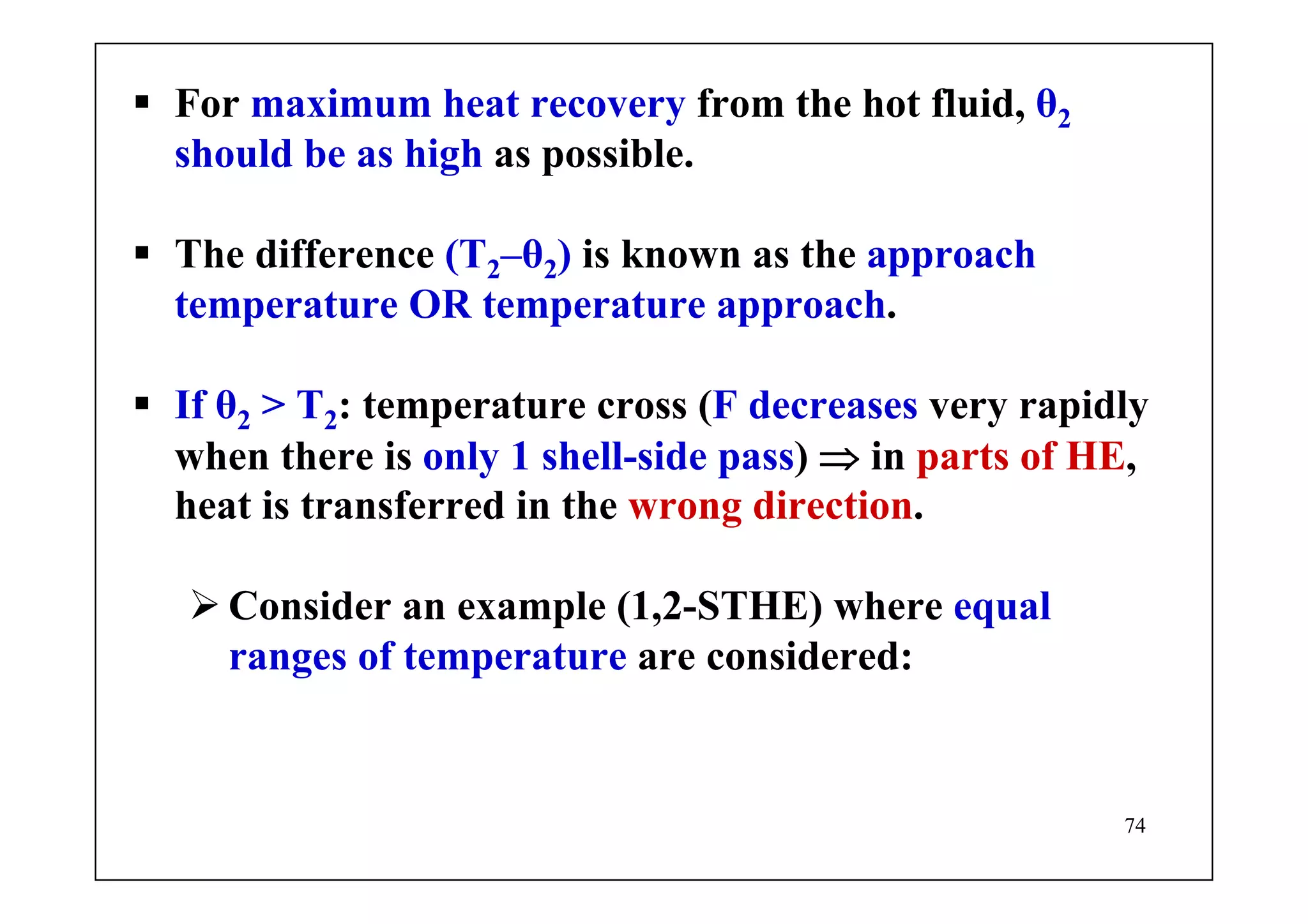 74
For maximum heat recovery from the hot fluid, θ2
should be as high as possible.
The difference (T2–θ2) is known as the approach
temperature OR temperature approach.
If θ2 > T2: temperature cross (F decreases very rapidly
when there is only 1 shell-side pass) ⇒ in parts of HE,
heat is transferred in the wrong direction.
Consider an example (1,2-STHE) where equal
ranges of temperature are considered:
 