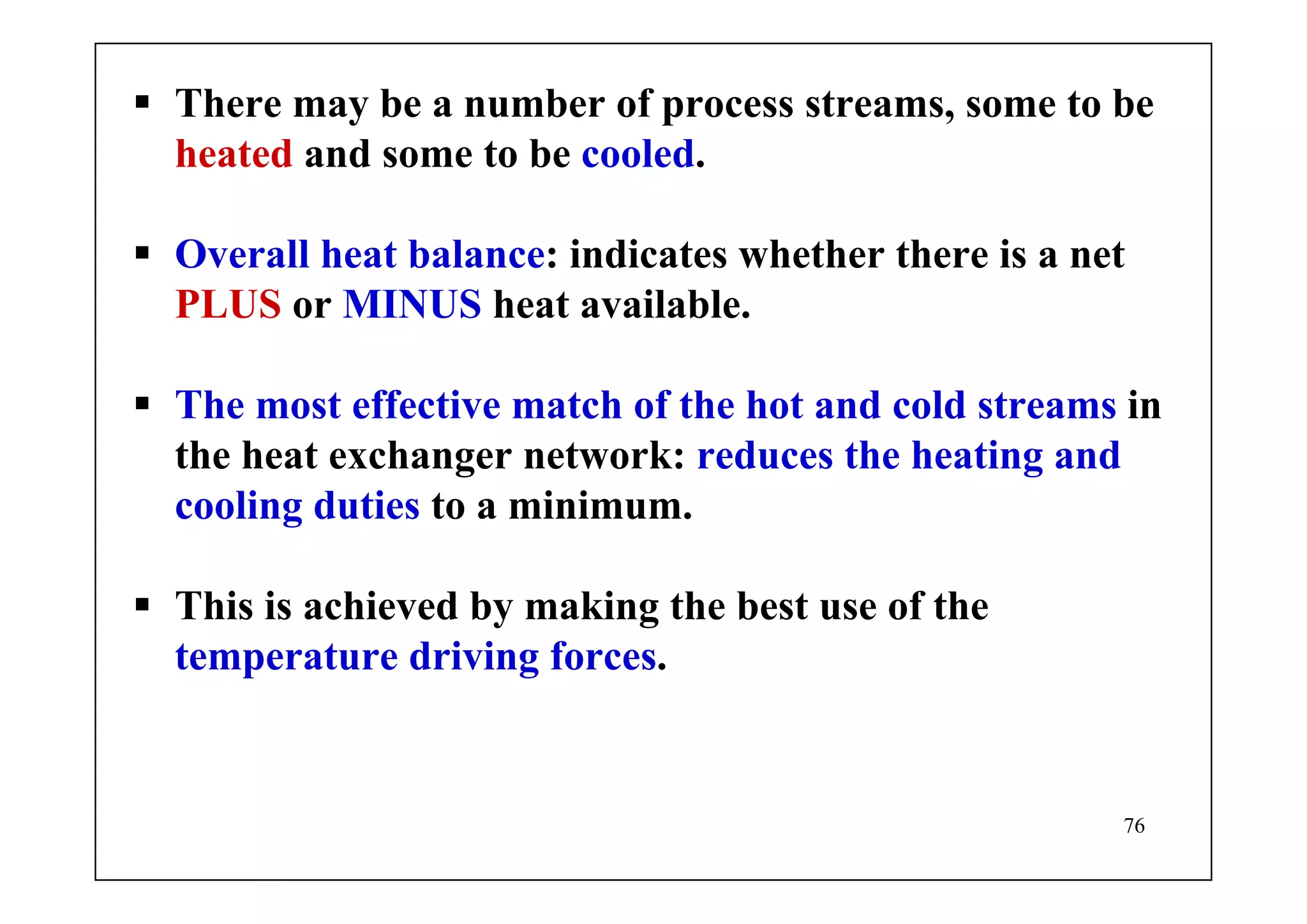 76
There may be a number of process streams, some to be
heated and some to be cooled.
Overall heat balance: indicates whether there is a net
PLUS or MINUS heat available.
The most effective match of the hot and cold streams in
the heat exchanger network: reduces the heating and
cooling duties to a minimum.
This is achieved by making the best use of the
temperature driving forces.
 