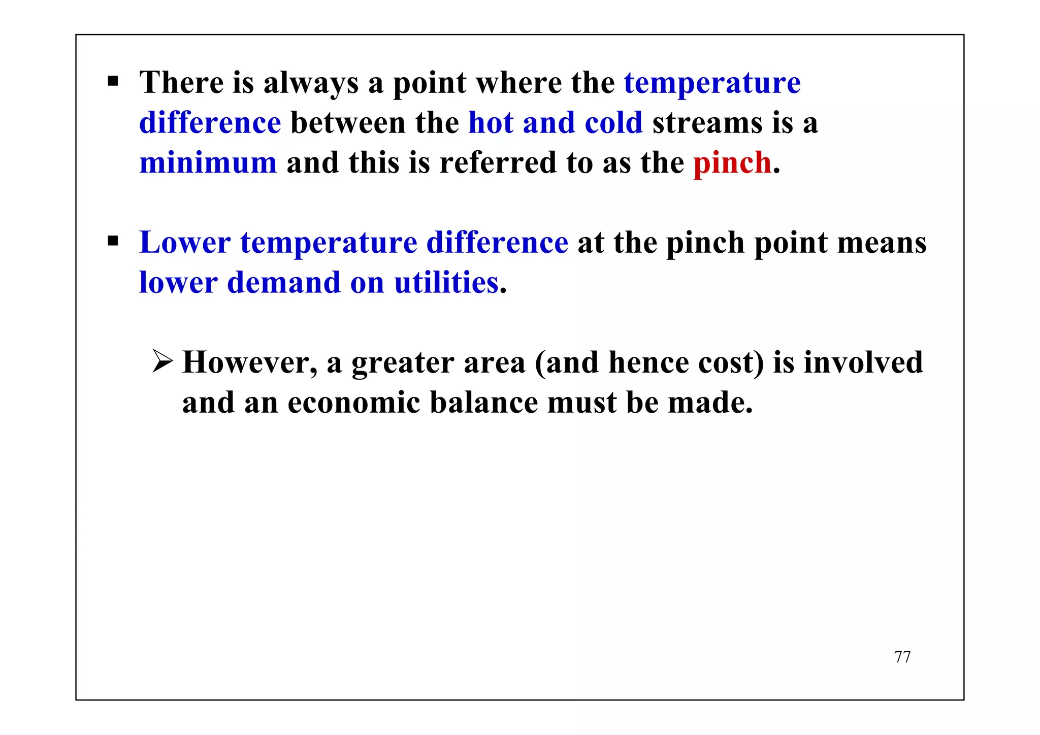 77
There is always a point where the temperature
difference between the hot and cold streams is a
minimum and this is referred to as the pinch.
Lower temperature difference at the pinch point means
lower demand on utilities.
However, a greater area (and hence cost) is involved
and an economic balance must be made.
 