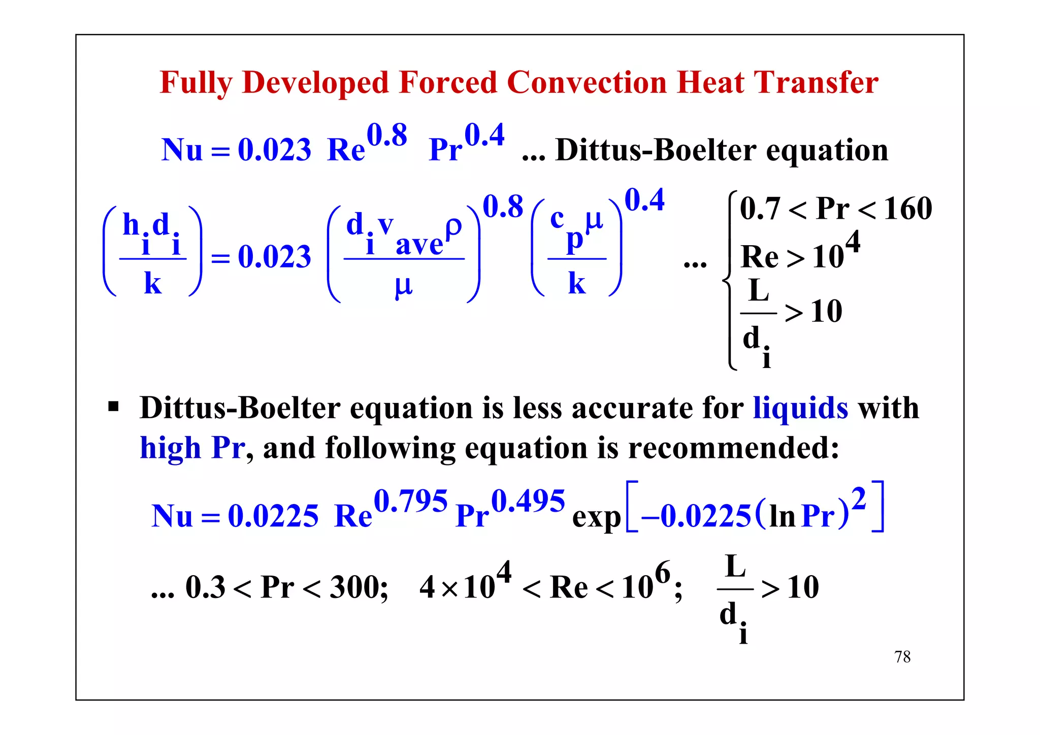 78
Fully Developed Forced Convection Heat Transfer
0.8 0.4Nu 0.023 Re Pr
0.40.8 cd vh d pi avei i 0.023
... Dittus-Boelter equation
0.7 Pr 160
4... Re 10
L
1
i
k k
0
d
=
μ⎛ ⎞ρ⎛ ⎞⎛ ⎞
⎜ ⎟= ⎜ ⎟⎜
< <⎧
⎪ >⎪
⎨
>
⎟
μ⎝ ⎠ ⎝ ⎠⎝ ⎠
⎪
⎪⎩
Dittus-Boelter equation is less accurate for liquids with
high Pr, and following equation is recommended:
( )20.795 0.495Nu 0.0225 Re Pr 0.0225 Pexp ln
L4 6... 0.3 Pr 300; 4 10
r
Re 10 ; 10
d
i
⎡ ⎤= −⎣ ⎦
< < × < < >
 