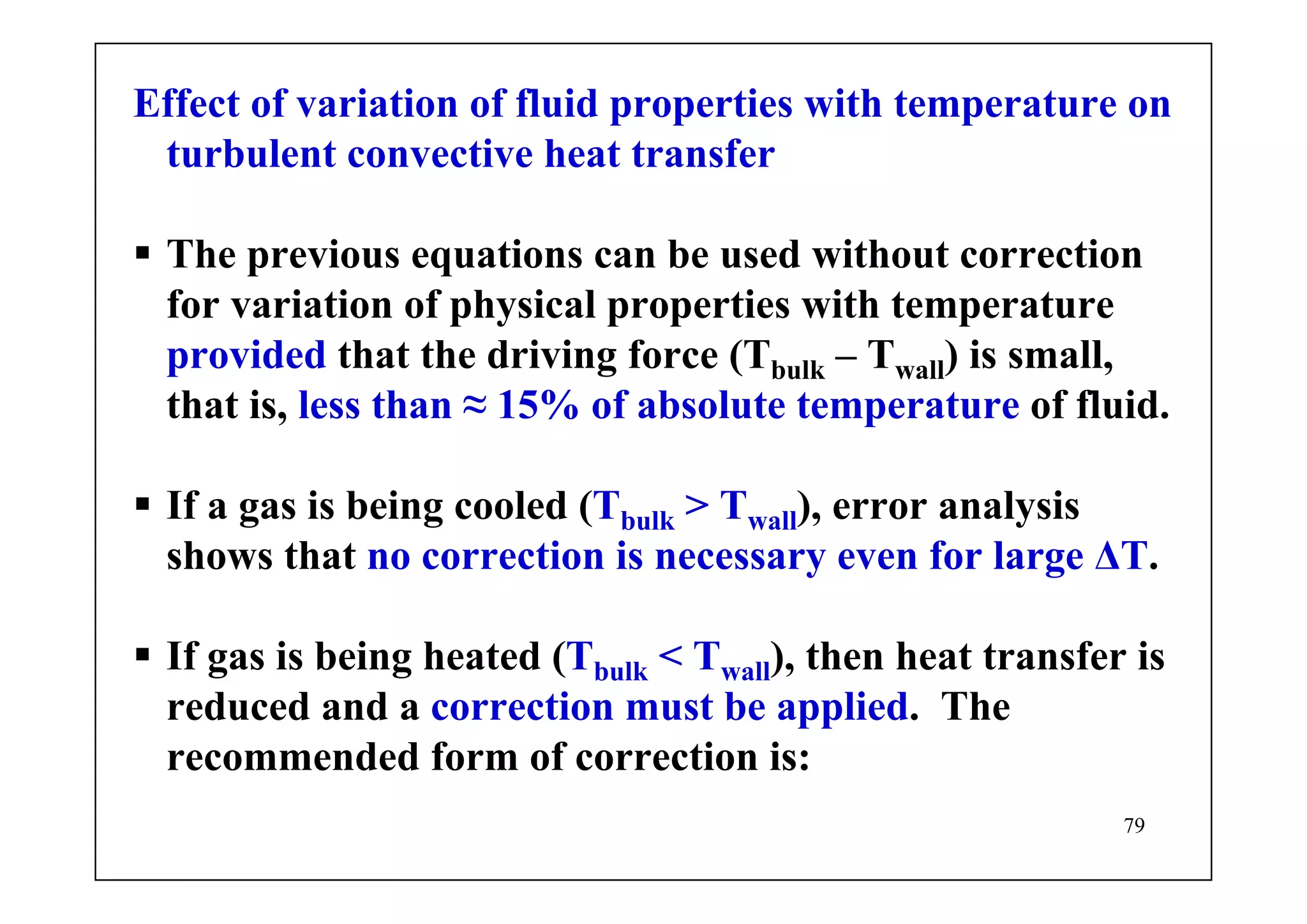 79
Effect of variation of fluid properties with temperature on
turbulent convective heat transfer
The previous equations can be used without correction
for variation of physical properties with temperature
provided that the driving force (Tbulk – Twall) is small,
that is, less than ≈ 15% of absolute temperature of fluid.
If a gas is being cooled (Tbulk > Twall), error analysis
shows that no correction is necessary even for large ΔT.
If gas is being heated (Tbulk < Twall), then heat transfer is
reduced and a correction must be applied. The
recommended form of correction is:
 
