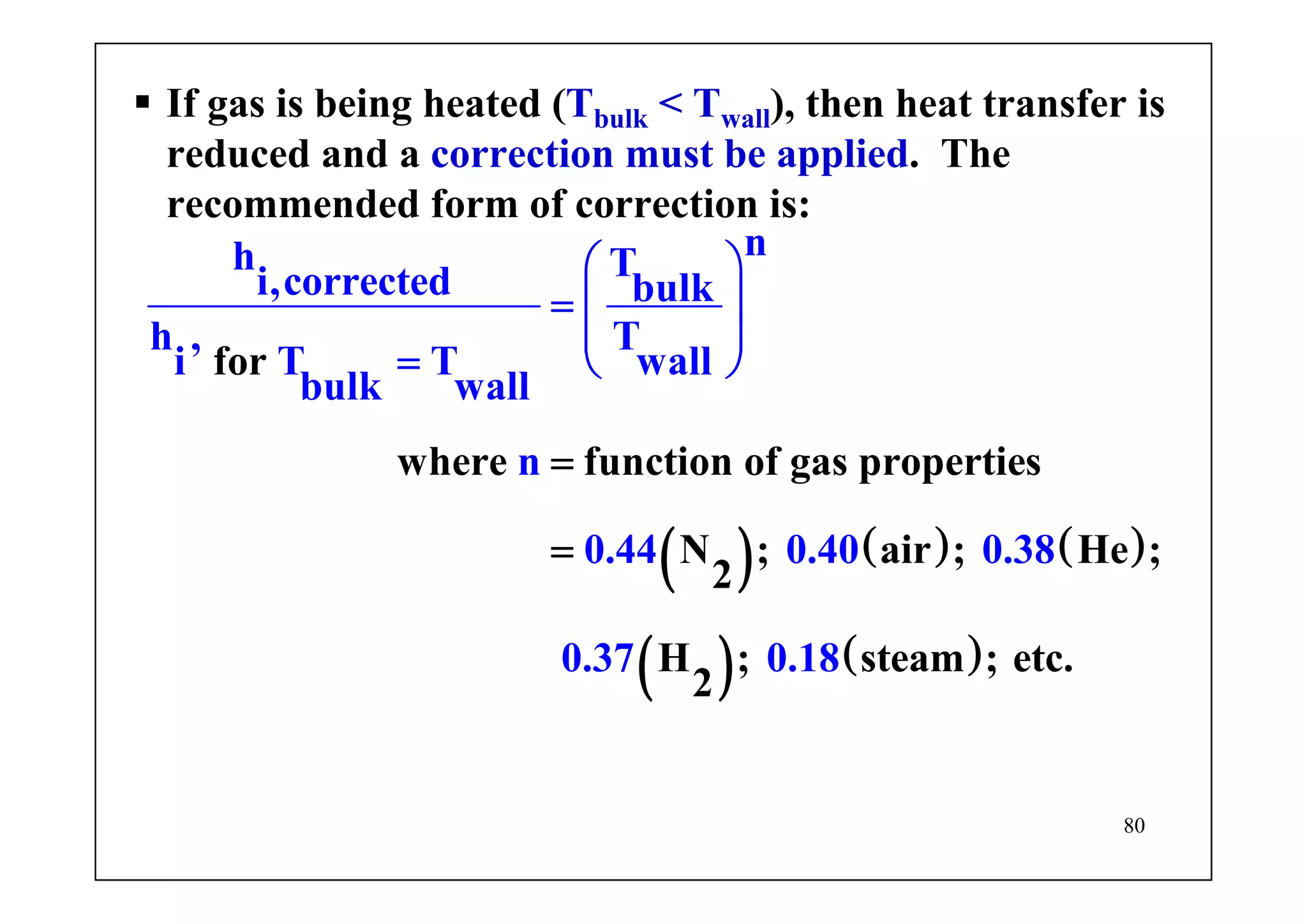 80
( ) ( ) ( )
( ) ( )
for
where function of gas propertie
nh Ti,corrected b
s
N ; air ; He ;
2
ulk
h , T
i T T wall
bulk wall
n
0.44 0.40 0.38
0.37 H ; 0.1 steam ; etc.
2
8
⎛ ⎞
= ⎜ ⎟
⎜
= ⎠
=
⎟
⎝
=
If gas is being heated (Tbulk < Twall), then heat transfer is
reduced and a correction must be applied. The
recommended form of correction is:
 