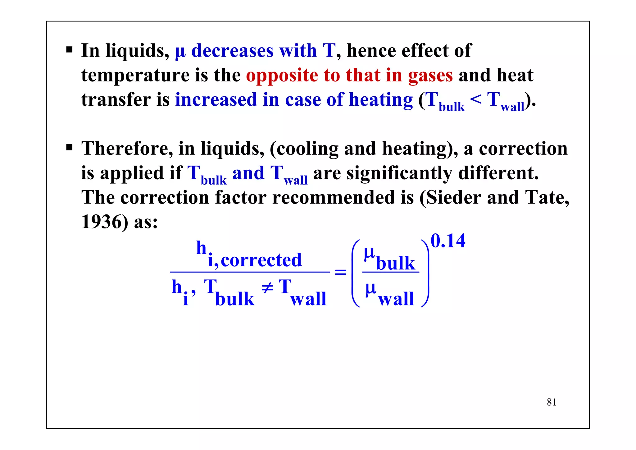 81
In liquids, μ decreases with T, hence effect of
temperature is the opposite to that in gases and heat
transfer is increased in case of heating (Tbulk < Twall).
Therefore, in liquids, (cooling and heating), a correction
is applied if Tbulk and Twall are significantly different.
The correction factor recommended is (Sieder and Tate,
1936) as:
0.14h
i,corrected bulk
h , T T
i bulk wall wall
μ⎛ ⎞
= ⎜ ⎟
⎜ ⎟≠ μ
⎝ ⎠
 