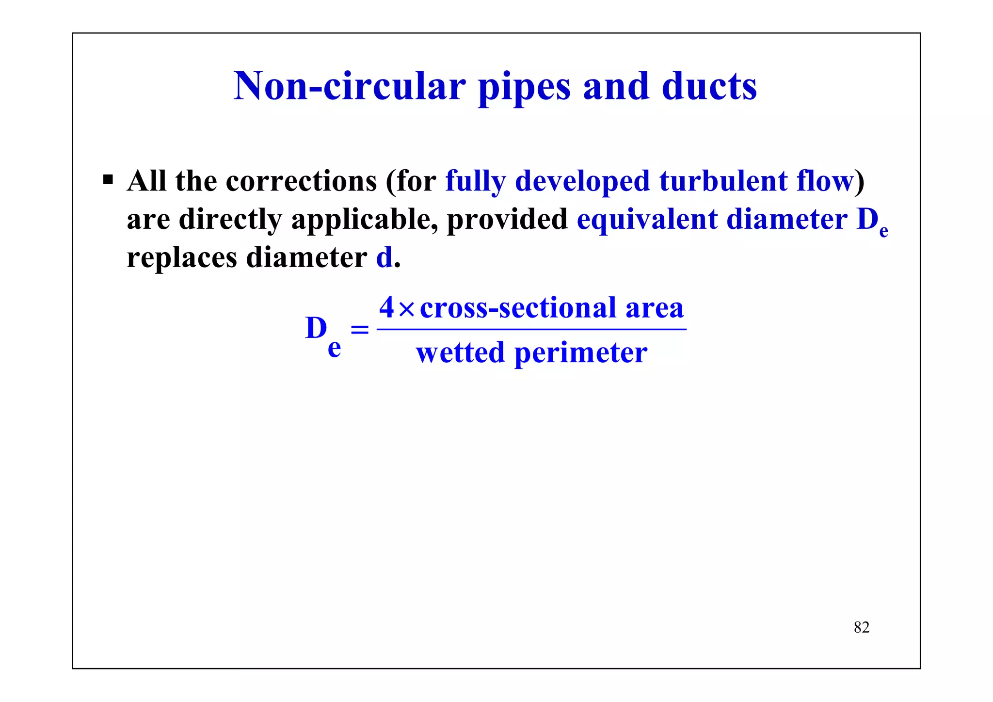 82
Non-circular pipes and ducts
All the corrections (for fully developed turbulent flow)
are directly applicable, provided equivalent diameter De
replaces diameter d.
4 cross-sectional area
D
e wetted perimeter
×
=
 