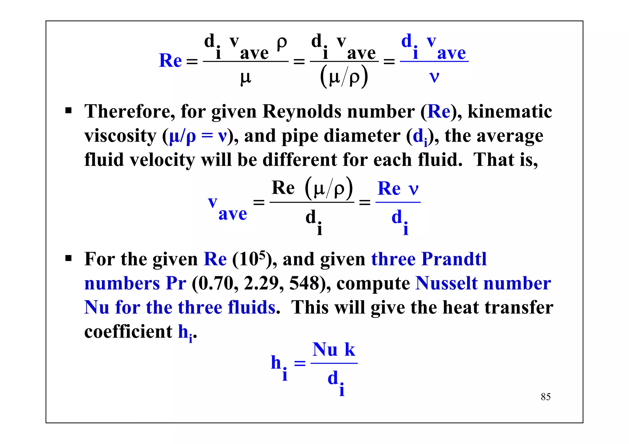 85
Therefore, for given Reynolds number (Re), kinematic
viscosity (μ/ρ = ν), and pipe diameter (di), the average
fluid velocity will be different for each fluid. That is,
( )
d v d v
i ave i ave
d v
i aveRe
ρ
= = =
μ μ ρ ν
( )Re
d
i
Re
v
ave d
i
μ ρ
= =
ν
For the given Re (105), and given three Prandtl
numbers Pr (0.70, 2.29, 548), compute Nusselt number
Nu for the three fluids. This will give the heat transfer
coefficient hi.
Nu k
h
i d
i
=
 