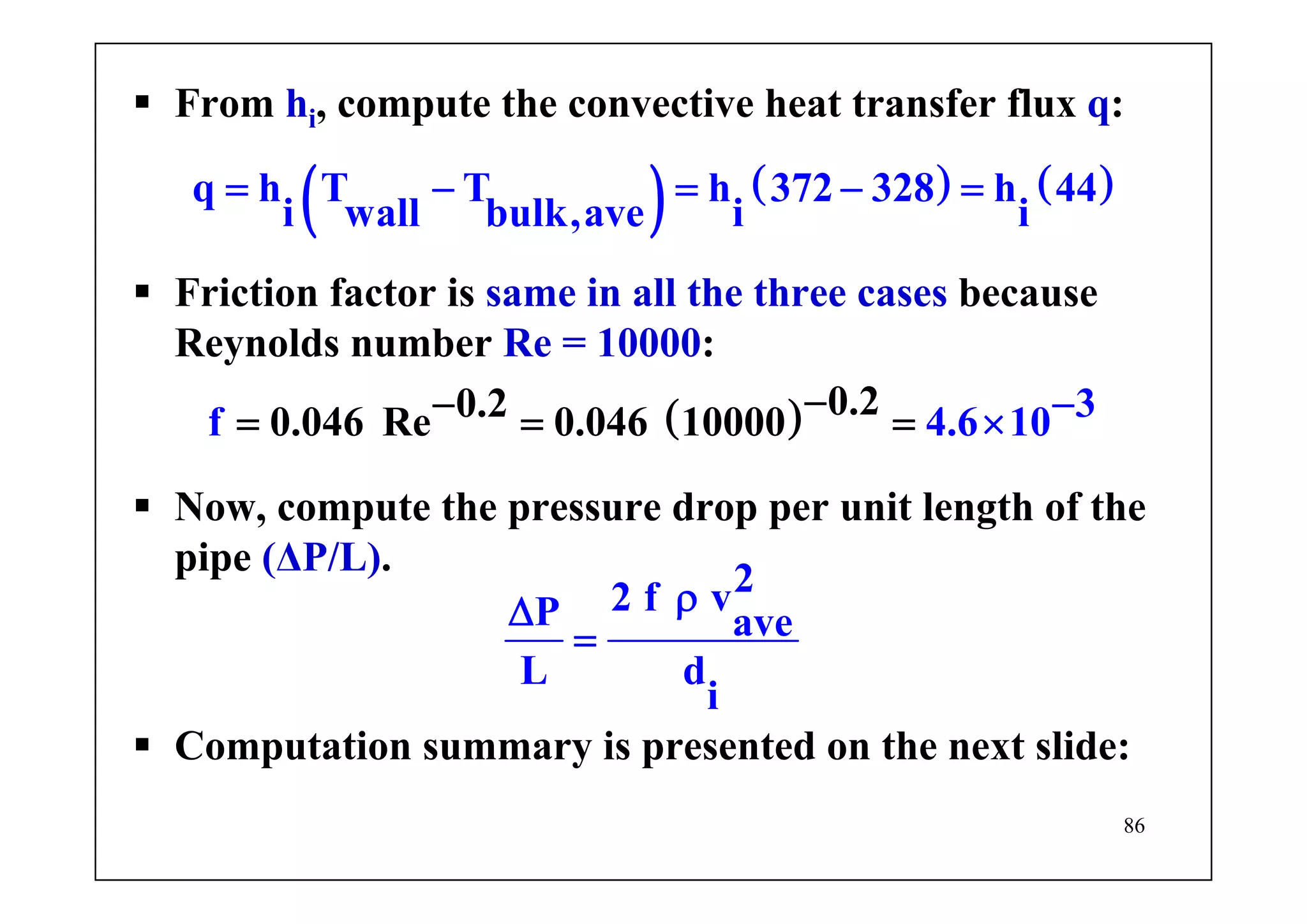 86
From hi, compute the convective heat transfer flux q:
( ) ( ) ( )q h T T h 372 328 h 44
i wall bulk,ave i i
= − = − =
Friction factor is same in all the three cases because
Reynolds number Re = 10000:
( ) 0.20.20.046 Re 0.046 10000 3f 4.6 10−−= ×= −=
Now, compute the pressure drop per unit length of the
pipe (ΔP/L).
22 f vP ave
L d
i
ρΔ
=
Computation summary is presented on the next slide:
 