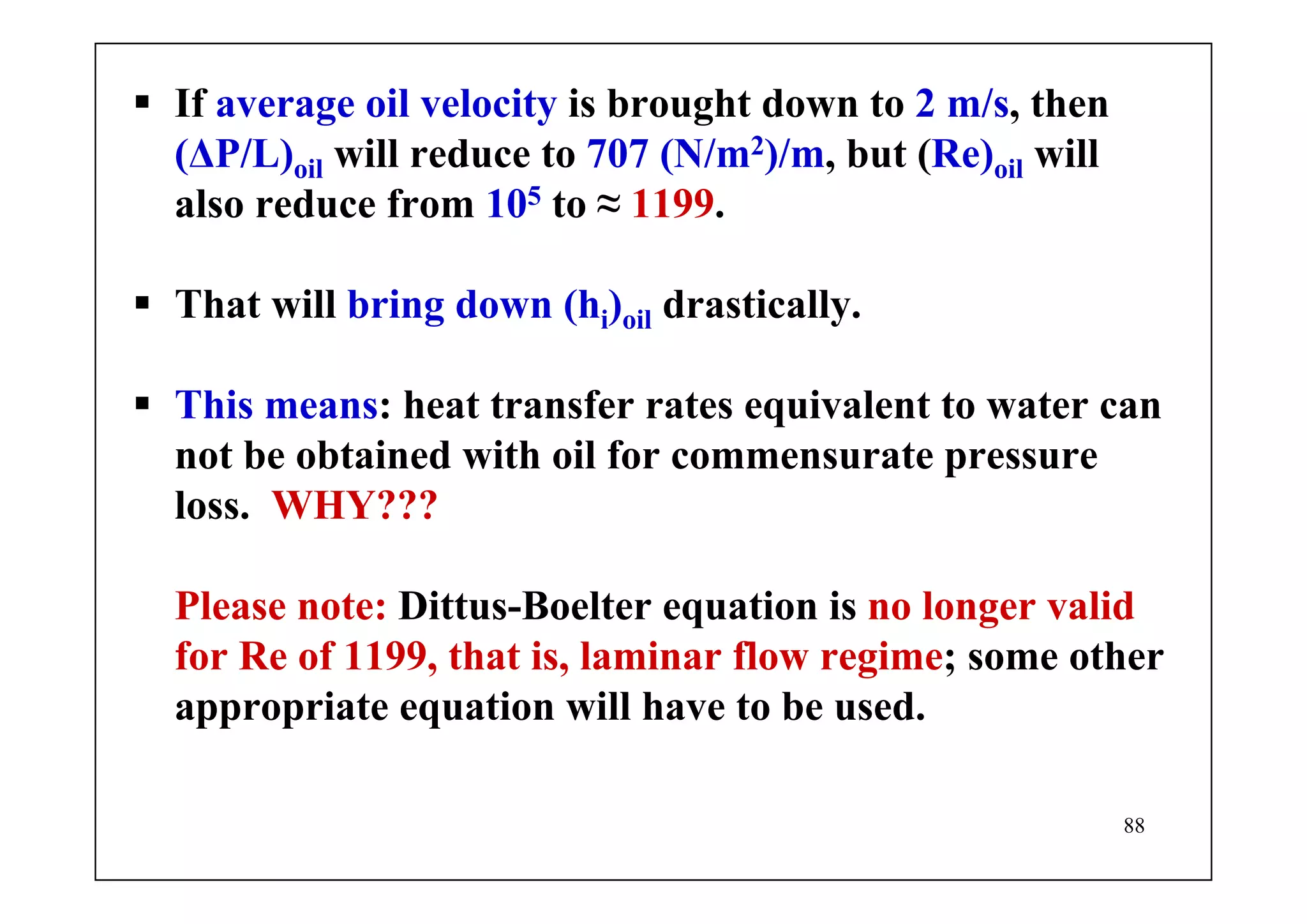 88
If average oil velocity is brought down to 2 m/s, then
(ΔP/L)oil will reduce to 707 (N/m2)/m, but (Re)oil will
also reduce from 105 to ≈ 1199.
That will bring down (hi)oil drastically.
This means: heat transfer rates equivalent to water can
not be obtained with oil for commensurate pressure
loss. WHY???
Please note: Dittus-Boelter equation is no longer valid
for Re of 1199, that is, laminar flow regime; some other
appropriate equation will have to be used.
 
