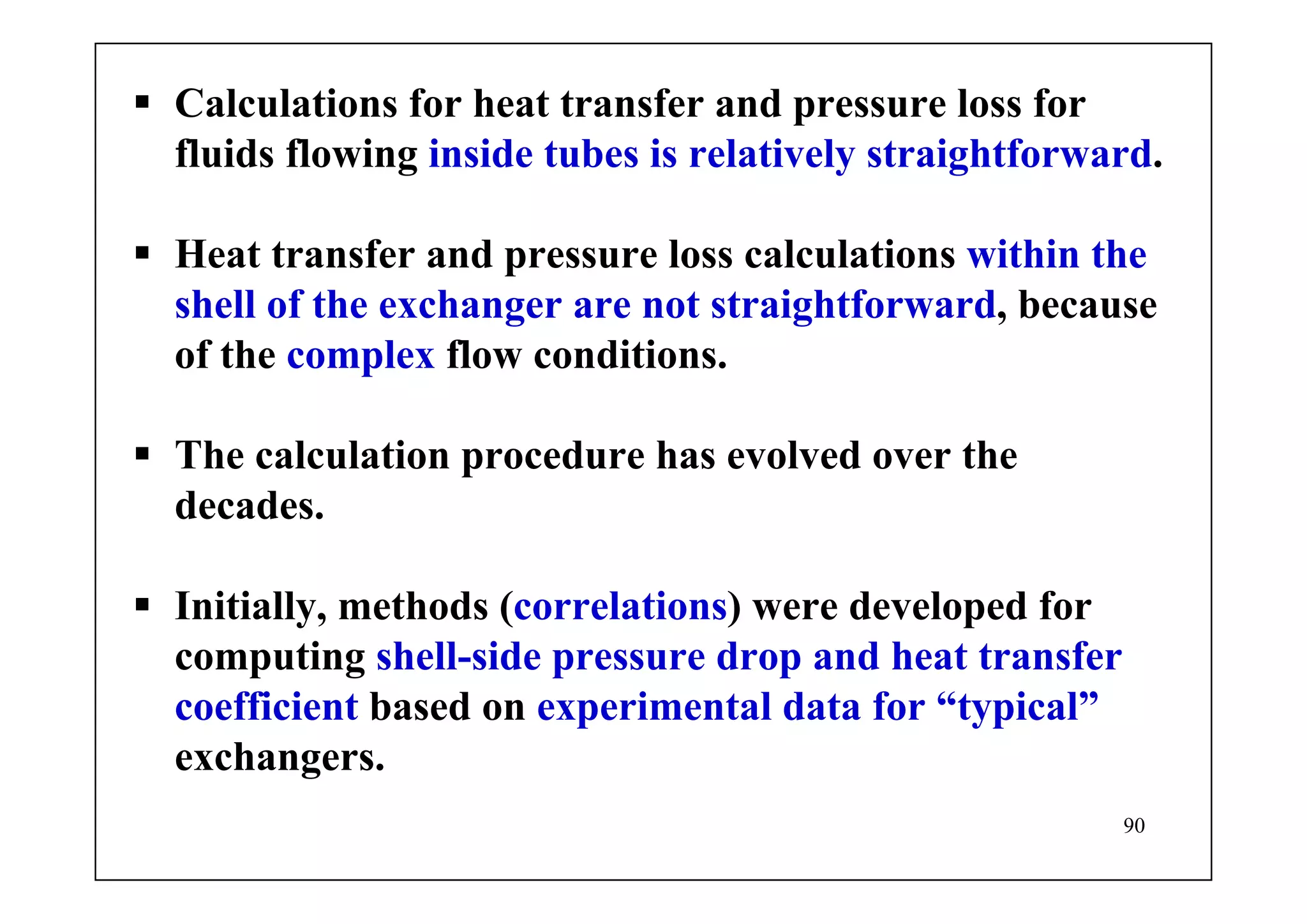 90
Calculations for heat transfer and pressure loss for
fluids flowing inside tubes is relatively straightforward.
Heat transfer and pressure loss calculations within the
shell of the exchanger are not straightforward, because
of the complex flow conditions.
The calculation procedure has evolved over the
decades.
Initially, methods (correlations) were developed for
computing shell-side pressure drop and heat transfer
coefficient based on experimental data for “typical”
exchangers.
 