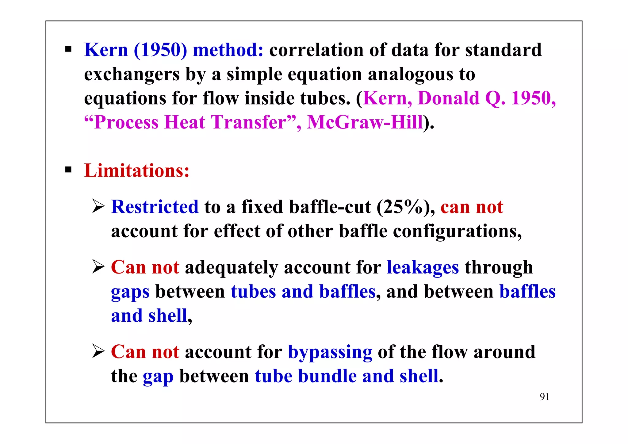 91
Kern (1950) method: correlation of data for standard
exchangers by a simple equation analogous to
equations for flow inside tubes. (Kern, Donald Q. 1950,
“Process Heat Transfer”, McGraw-Hill).
Limitations:
Restricted to a fixed baffle-cut (25%), can not
account for effect of other baffle configurations,
Can not adequately account for leakages through
gaps between tubes and baffles, and between baffles
and shell,
Can not account for bypassing of the flow around
the gap between tube bundle and shell.
 