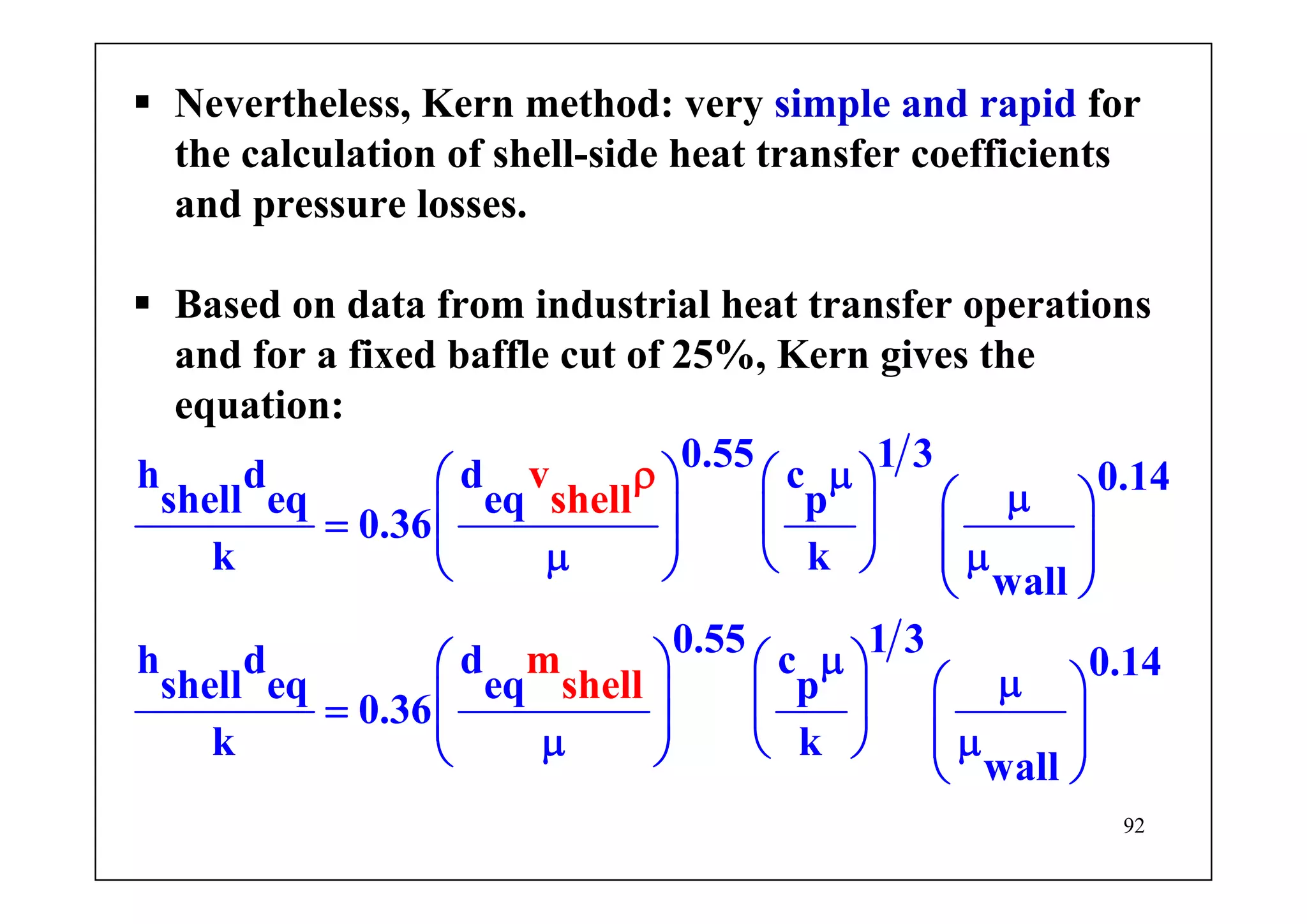 92
Nevertheless, Kern method: very simple and rapid for
the calculation of shell-side heat transfer coefficients
and pressure losses.
Based on data from industrial heat transfer operations
and for a fixed baffle cut of 25%, Kern gives the
equation:
0.55 1 3h d d c 0.14
shell eq eq p
0.36
k k
wall
0.55 1 3h d
v
shell
m
sh
d c 0.14
shell eq eq p
0
e
.36
k k
wa
l
l
l
l
μ⎛ ⎞ ⎛ ⎞ μ⎛ ⎞⎜ ⎟ ⎜ ⎟= ⎜ ⎟ ⎜ ⎟⎜ ⎟μ μ⎝ ⎠⎝ ⎠ ⎝ ⎠
μ⎛ ⎞ ⎛ ⎞ μ⎛ ⎞⎜ ⎟ ⎜ ⎟= ⎜ ⎟ ⎜ ⎟⎜ ⎟μ μ⎝ ⎠⎝ ⎠ ⎝ ⎠
ρ
 