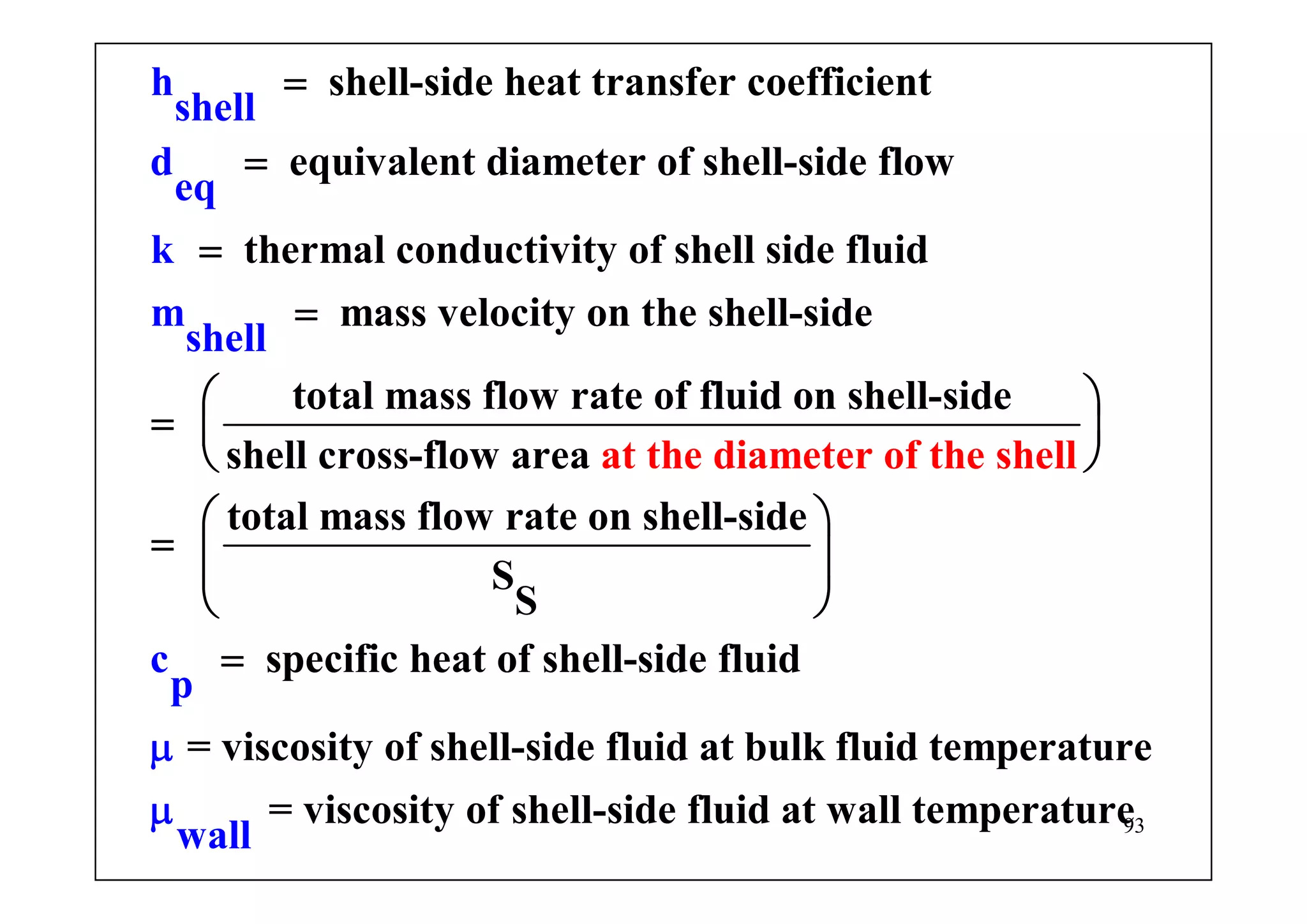93
shell-side heat transfer coefficient
equivalent diameter of shell-side flow
thermal conductivity of shell side fluid
mass velocity on the shell-side
tota
h
shell
d
eq
k
m
sh
l mass f
el
low rate of f
l
=
=
=
=
=
luid on shell-side
shell cross-flow area
total mass flow rate on shell-side
S
S
specific heat of shell-side fluid
at the diameter
= viscosity of shell-side flu
c
id
of the s
at bulk
h
p
ell
flμ
⎛ ⎞
⎜ ⎟
⎝ ⎠
⎛ ⎞
= ⎜ ⎟
⎝ ⎠
=
uid temperature
= viscosity of shell-side fluid at wall tempera
wa l
e
l
turμ
 