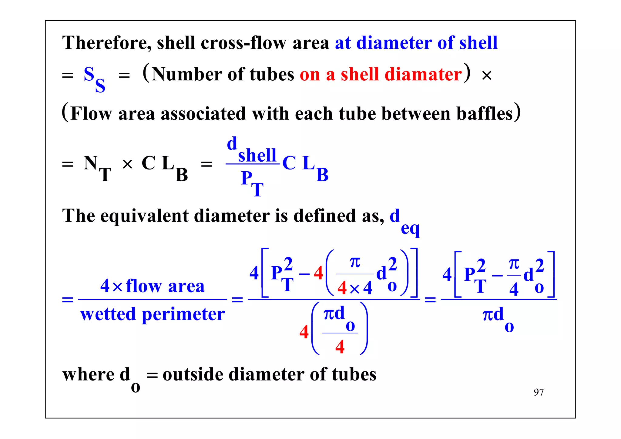 97
( )
( )
Therefore, shell cross-flow area
Number of tubes
Flow area associated with each tube between baffles
N
on a
C
at diamete
L
r of shell
S
S
d
shell C L
BT B
The
shell diam
equivalent diameter i
t
s
a er
P
T
= = ×
= × =
4
d
eq
2 2 2 24 P d 4 P d
T o4 flow area T o4 4
dwetted perimeter d
o o
defined as,
where d outside diameter of tubes
o
4
4
4
⎡ ⎤π⎛ ⎞ π⎡ ⎤− −⎜ ⎟⎢ ⎥ ⎢ ⎥× ×⎝ ⎠⎣ ⎦ ⎣ ⎦= = =
π π⎛ ⎞
⎜ ⎟
⎝ ⎠
=
 
