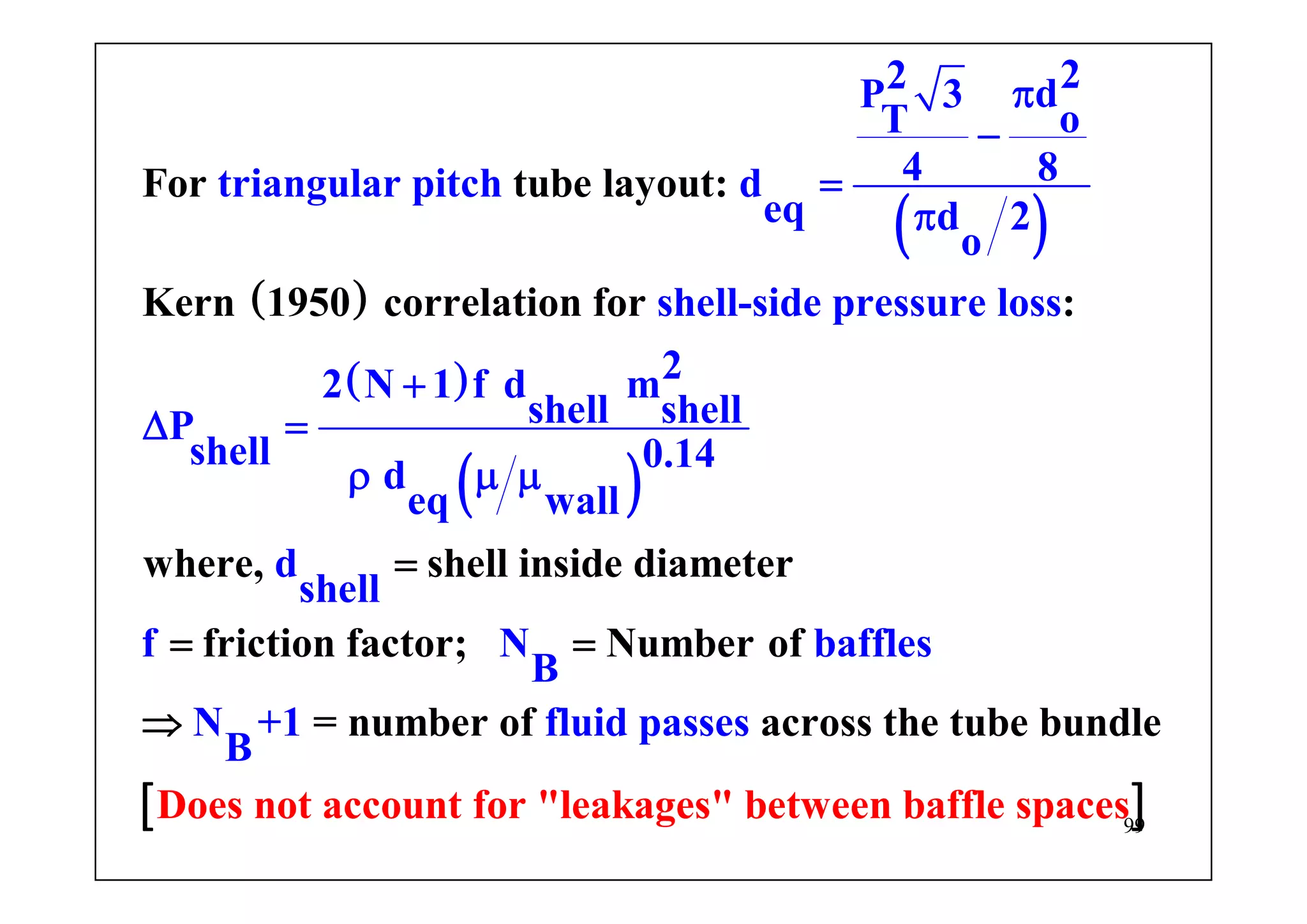99
( )
( )
( )
( )
22 dP 3
oT
4 8triangular pitch d
eq d 2
o
shell-side pressure loss
22 N 1 f d m
shell shellP
shell 0.14
d
e
For tube layout:
Kern 1950 correlation for :
where, shell inside diame
q wall
d
shell
f
ter
friction factor;
π
−
=
π
+
Δ =
μ
=
=
ρ μ
[ ]
Number of
= number of across the
Does not account
N baffles
B
N
for "leak
tube bund
ages" bet
+
ween baffle spaces
1 fluid pas leses
B
=
⇒
 