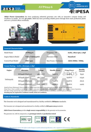 AVP694-6
*Manufacturer reserves the right to make changes in model, technical specifications, color, equipment and accessories without prior notice.
The Generator set is designed and manufactured in a facility certified to ISO9001 standards.
The Generator set is designed and manufactured in a facility certified to ISO14001:2015 standards.
AKSA Power Generation provides single source responsibility for the generator set & accessories.
The generator set, with its components, are prototype tested and production tested
Codes & Standards
AKSA Power Generation has been producing industrial generator sets with an innovative compact design and
excellence in quality for over 30 years. AKSA has been providing reliable power through three main production plants
and over 15 branch offices worldwide.
General Characteristics
Model Name AVP694-6 Frequency / PF 60Hz, 1800 rpm, 0.8pf
Engine Make & Model Volvo TAD1642GE Alternator Make Stamford
Control Panel Model DSE 7320 Base Frame / Enclosure AKSA MS80 / MS85
Genset Rating – 60Hz, 1800rpm, 0.8pf
Engine Alternator Voltage Standby Power Prime Power
Standby
Current
TAD1642GE
HCI544D (Wnd-311) 480 / 277V 694kVA 631kVA 835A
HCI544E (Wnd-14) 380 / 222V 694kVA 631kVA 1054A
HCI544E (Wnd-311) 220 / 127V 694kVA 631kVA 1821A
HCI544E (Wnd-311) 208 / 120V 694kVA 631kVA 1926A
Stand-by Power (Maximum): Power available at variable load in the event of main power network failure. No over load is permitted.
Prime Power: Power available at variable load in lieu of a main power network. Overload of 10% is permitted for 1 hour in every 12 hours of operation.
The above ratings represent the engine performance capabilities to conditions specified in accordance with ISO 8528/5 & ISO3046.
Derating may be required for conditions outside of the test conditions.
 