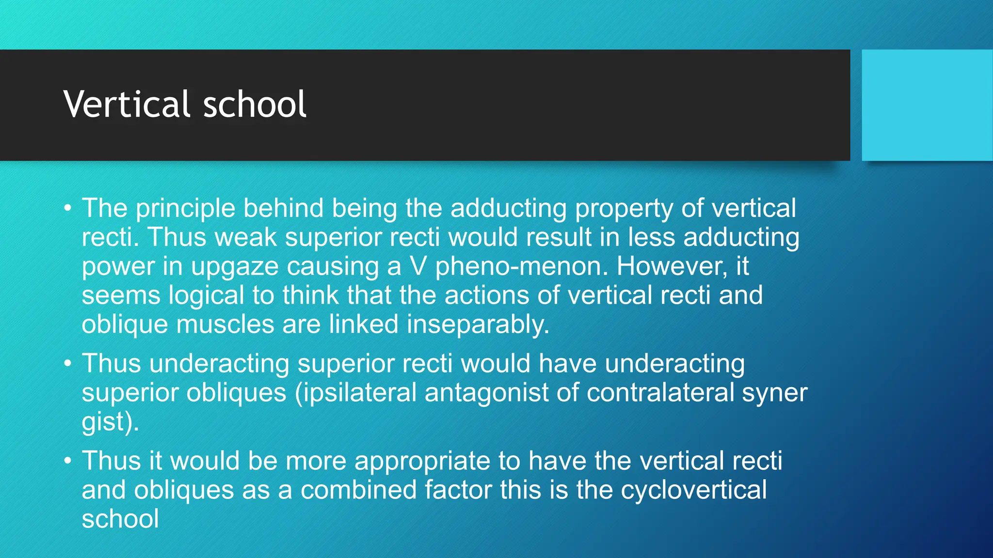 Vertical school
• The principle behind being the adducting property of vertical
recti. Thus weak superior recti would result in less adducting
power in upgaze causing a V pheno-menon. However, it
seems logical to think that the actions of vertical recti and
oblique muscles are linked inseparably.
• Thus underacting superior recti would have underacting
superior obliques (ipsilateral antagonist of contralateral syner
gist).
• Thus it would be more appropriate to have the vertical recti
and obliques as a combined factor this is the cyclovertical
school
 