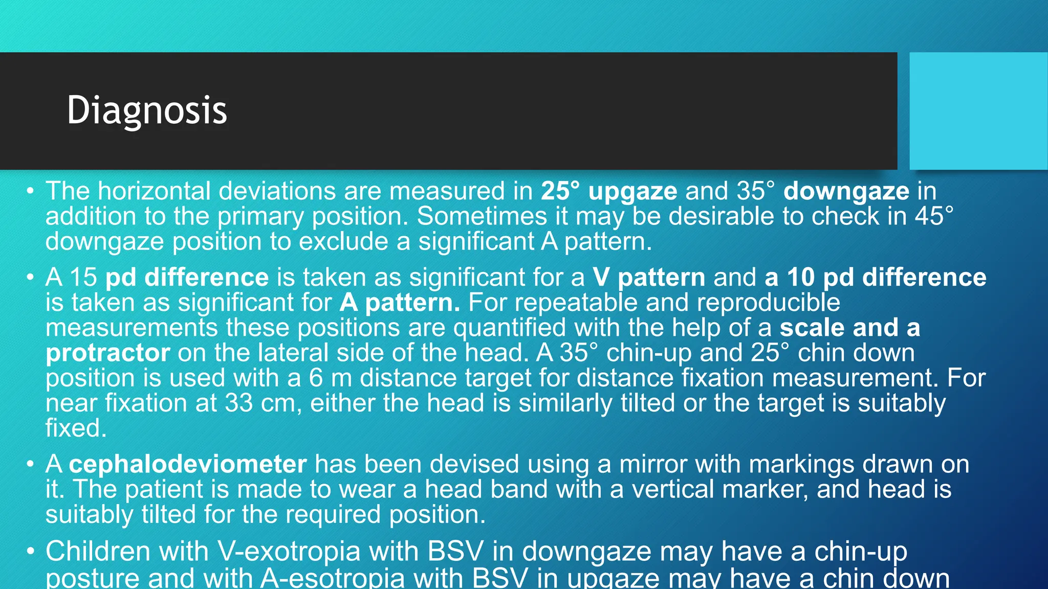 Diagnosis
• The horizontal deviations are measured in 25° upgaze and 35° downgaze in
addition to the primary position. Sometimes it may be desirable to check in 45°
downgaze position to exclude a significant A pattern.
• A 15 pd difference is taken as significant for a V pattern and a 10 pd difference
is taken as significant for A pattern. For repeatable and reproducible
measurements these positions are quantified with the help of a scale and a
protractor on the lateral side of the head. A 35° chin-up and 25° chin down
position is used with a 6 m distance target for distance fixation measurement. For
near fixation at 33 cm, either the head is similarly tilted or the target is suitably
fixed.
• A cephalodeviometer has been devised using a mirror with markings drawn on
it. The patient is made to wear a head band with a vertical marker, and head is
suitably tilted for the required position.
• Children with V-exotropia with BSV in downgaze may have a chin-up
posture and with A-esotropia with BSV in upgaze may have a chin down
 