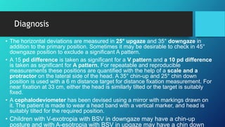Diagnosis
• The horizontal deviations are measured in 25° upgaze and 35° downgaze in
addition to the primary position. Sometimes it may be desirable to check in 45°
downgaze position to exclude a significant A pattern.
• A 15 pd difference is taken as significant for a V pattern and a 10 pd difference
is taken as significant for A pattern. For repeatable and reproducible
measurements these positions are quantified with the help of a scale and a
protractor on the lateral side of the head. A 35° chin-up and 25° chin down
position is used with a 6 m distance target for distance fixation measurement. For
near fixation at 33 cm, either the head is similarly tilted or the target is suitably
fixed.
• A cephalodeviometer has been devised using a mirror with markings drawn on
it. The patient is made to wear a head band with a vertical marker, and head is
suitably tilted for the required position.
• Children with V-exotropia with BSV in downgaze may have a chin-up
posture and with A-esotropia with BSV in upgaze may have a chin down
 