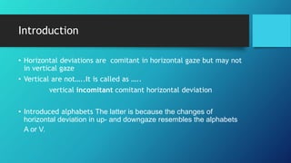 Introduction
• Horizontal deviations are comitant in horizontal gaze but may not
in vertical gaze
• Vertical are not…..It is called as …..
vertical incomitant comitant horizontal deviation
• Introduced alphabets The latter is because the changes of
horizontal deviation in up- and downgaze resembles the alphabets
A or V.
 