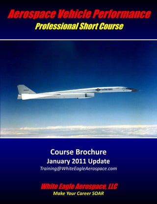 Aerospace Vehicle Performance
     Professional Short Course




          Course Brochure
        January 2011 Update
      Training@WhiteEagleAerospace.com


      White Eagle Aerospace, LLC
           Make Your Career SOAR
 
