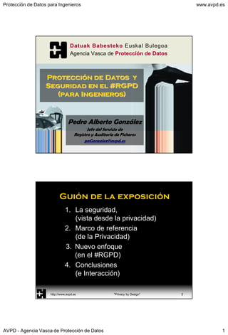 Protección de Datos para Ingenieros www.avpd.es
AVPD - Agencia Vasca de Protección de Datos 1
Pedro Alberto González
Jefe del Servicio de
Registro y Auditoría de Ficheros
paGonzalez@avpd.es
Protección de Datos y
Seguridad en el #RGPD
(para Ingenieros)
Guión de la exposición
1. La seguridad,
(vista desde la privacidad)
2. Marco de referencia
(de la Privacidad)
3. Nuevo enfoque
(en el #RGPD)
4. Conclusiones
(e Interacción)
http://www.avpd.es "Privacy by Design" 2
 