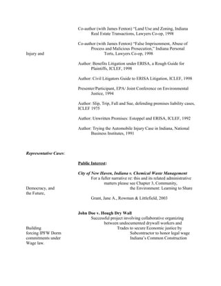 Co-author (with James Fenton) “Land Use and Zoning, Indiana
Real Estate Transactions, Lawyers Co-op, 1998
Co-author (with James Fenton) “False Imprisonment, Abuse of
Process and Malicious Prosecution,” Indiana Personal
Injury and Torts, Lawyers Co-op, 1998
Author: Benefits Litigation under ERISA, a Rough Guide for
Plaintiffs, ICLEF, 1998
Author: Civil Litigators Guide to ERISA Litigation, ICLEF, 1998
Presenter/Participant, EPA/ Joint Conference on Environmental
Justice, 1994
Author: Slip, Trip, Fall and Sue, defending premises liability cases,
ICLEF 1975
Author: Unwritten Promises: Estoppel and ERISA, ICLEF, 1992
Author: Trying the Automobile Injury Case in Indiana, National
Business Institutes, 1991
Representative Cases:
Public Interest:
City of New Haven, Indiana v. Chemical Waste Management
For a fuller narrative re: this and its related administrative
matters please see Chapter 3, Community,
Democracy, and the Environment: Learning to Share
the Future,
Grant, Jane A., Rowman & Littlefield, 2003
John Doe v. Hough Dry Wall
Successful project involving collaborative organizing
between undocumented drywall workers and
Building Trades to secure Economic justice by
forcing IPFW Dorm Subcontractor to honor legal wage
commitments under Indiana’s Common Construction
Wage law.
 