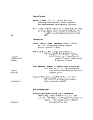 Debtor/Creditor:
Keybank v. Davis, 785 N.E.2d 1146 (Ind. App. 2003)
Upholding set aside of default granted on grounds
that defendant had no notice of pending case/default.
Yin v. Society Nat. Bank Indiana, 665 N.E.2d 58 (Ind. App. 1998)
reversing judgment against client/debtor and finding “line
of credit” was not a “negotiable instrument’ under
the UCC.
Commercial:
Parallax Power v. Victory Components, 2005 WL 2086047
(N.D. Ind. 2005) granting summary judgment
to client’s Lanham Act claims.
McConnell & Sons, Inc. v. Target Data Systems, Inc.
84 F. Supp. 2d 961 (N.D. Ind 1999) finding in
personam jurisdiction over out of state defendant in
part because of location of “modem” used to monitor
software development in Indiana.
North American Van Lines v. Colonial Moving & Storage, Co.,
291 F. Supp. 799 (ND. Ind., 2003) holding client
was not doing business in Indiana despite reliance on
plaintiff’s computer system.
Interpoint Corporation v. Truck World, Inc., 656 F. Supp. 114
(N.D. Ind., 1986) granting injunction against
termination of client’s commercial leasehold.
Miscellaneous Topics
Board of Comm’rs in County of Allen v. Northeastern
Indiana Bldg. Trades Council, 954 N.E.2d 937 (Ind.
App., 2011) upholding AFL-CIO wages as “prevailing” for
purposes of wage setting mandated by Indiana
Common Construction Wage Law.
 