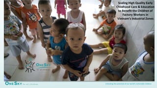 Unlocking the potential of our world’s vulnerable children
Scaling High Quality Early
Childhood Care & Education
to Benefit the Children of
Factory Workers in
Vietnam’s Industrial Zones
 