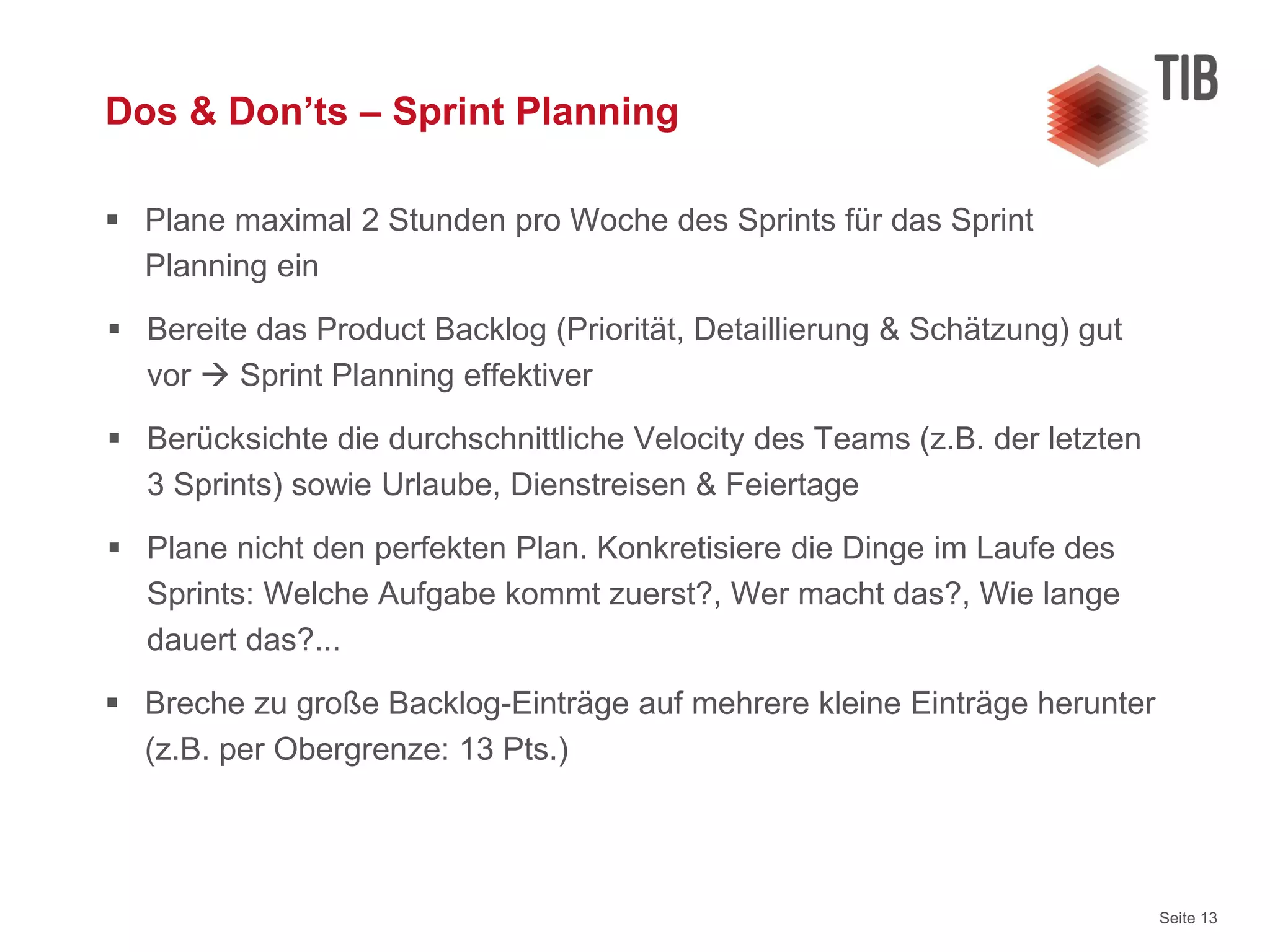 Seite 13
Dos & Don’ts – Sprint Planning
 Plane maximal 2 Stunden pro Woche des Sprints für das Sprint
Planning ein
 Bereite das Product Backlog (Priorität, Detaillierung & Schätzung) gut
vor  Sprint Planning effektiver
 Berücksichte die durchschnittliche Velocity des Teams (z.B. der letzten
3 Sprints) sowie Urlaube, Dienstreisen & Feiertage
 Plane nicht den perfekten Plan. Konkretisiere die Dinge im Laufe des
Sprints: Welche Aufgabe kommt zuerst?, Wer macht das?, Wie lange
dauert das?...
 Breche zu große Backlog-Einträge auf mehrere kleine Einträge herunter
(z.B. per Obergrenze: 13 Pts.)
 