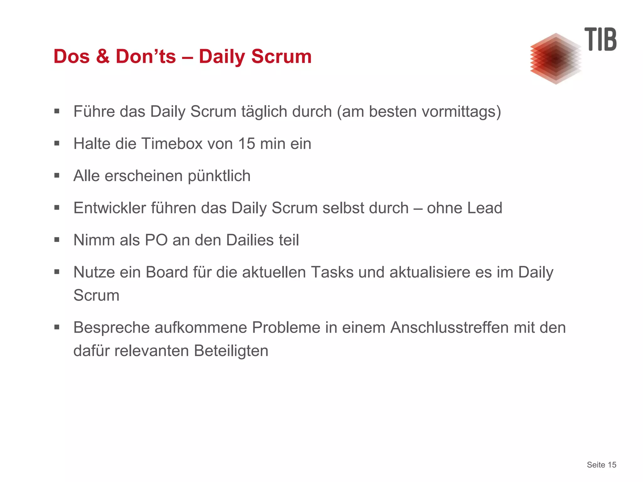 Seite 15
Dos & Don’ts – Daily Scrum
 Führe das Daily Scrum täglich durch (am besten vormittags)
 Halte die Timebox von 15 min ein
 Alle erscheinen pünktlich
 Entwickler führen das Daily Scrum selbst durch – ohne Lead
 Nimm als PO an den Dailies teil
 Nutze ein Board für die aktuellen Tasks und aktualisiere es im Daily
Scrum
 Bespreche aufkommene Probleme in einem Anschlusstreffen mit den
dafür relevanten Beteiligten
 