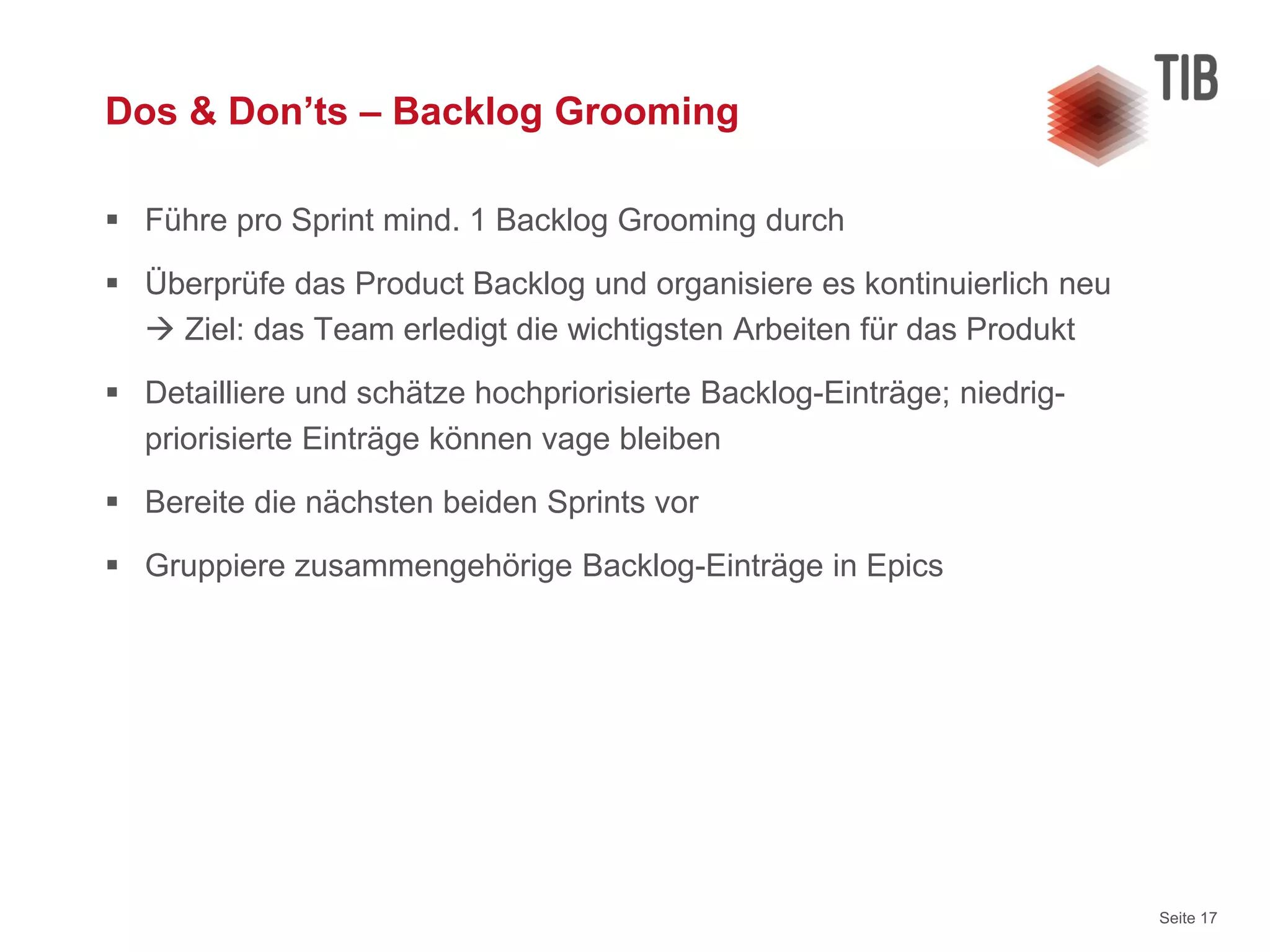 Seite 17
Dos & Don’ts – Backlog Grooming
 Führe pro Sprint mind. 1 Backlog Grooming durch
 Überprüfe das Product Backlog und organisiere es kontinuierlich neu
 Ziel: das Team erledigt die wichtigsten Arbeiten für das Produkt
 Detailliere und schätze hochpriorisierte Backlog-Einträge; niedrig-
priorisierte Einträge können vage bleiben
 Bereite die nächsten beiden Sprints vor
 Gruppiere zusammengehörige Backlog-Einträge in Epics
 