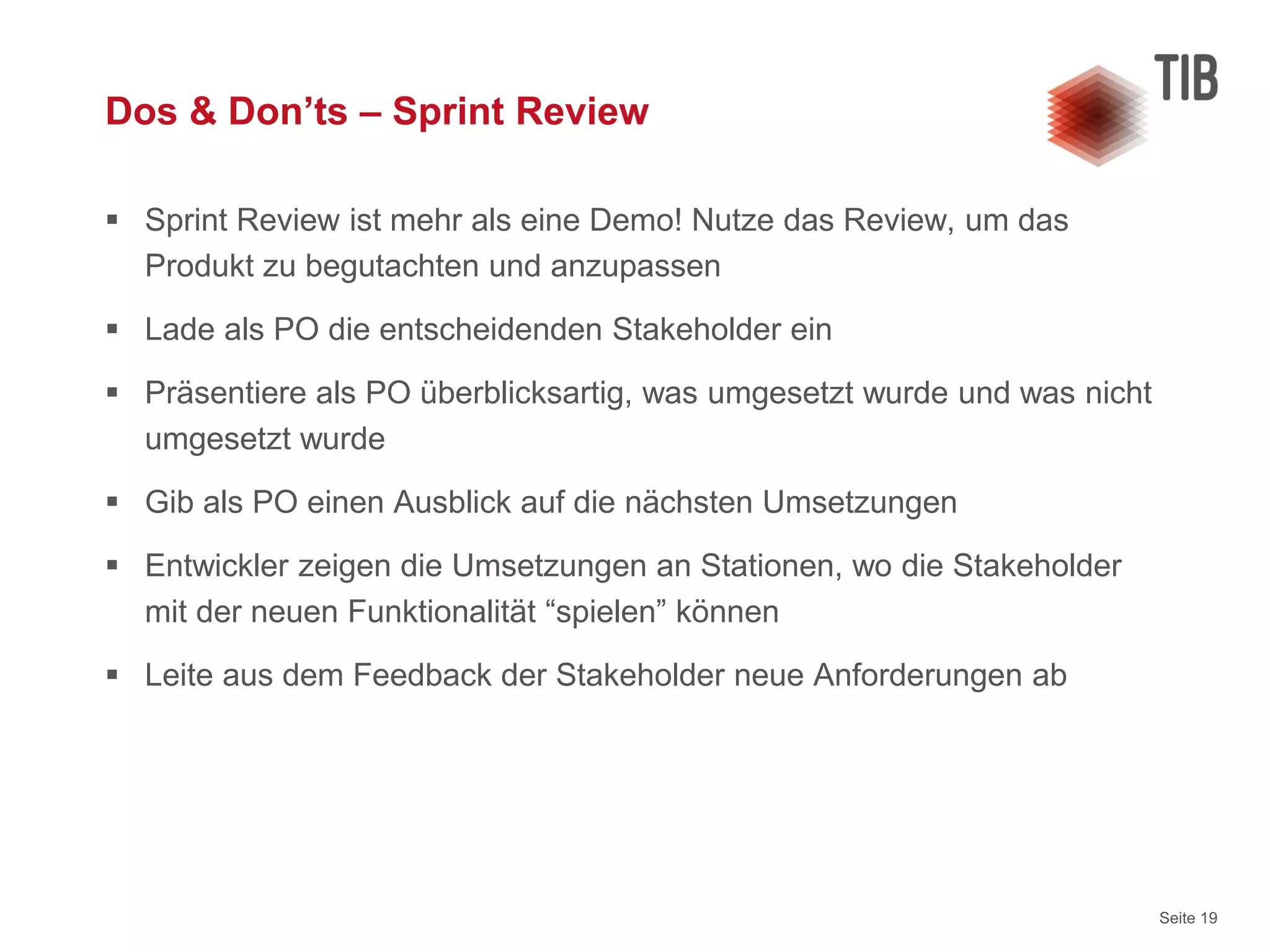 Seite 19
Dos & Don’ts – Sprint Review
 Sprint Review ist mehr als eine Demo! Nutze das Review, um das
Produkt zu begutachten und anzupassen
 Lade als PO die entscheidenden Stakeholder ein
 Präsentiere als PO überblicksartig, was umgesetzt wurde und was nicht
umgesetzt wurde
 Gib als PO einen Ausblick auf die nächsten Umsetzungen
 Entwickler zeigen die Umsetzungen an Stationen, wo die Stakeholder
mit der neuen Funktionalität “spielen” können
 Leite aus dem Feedback der Stakeholder neue Anforderungen ab
 