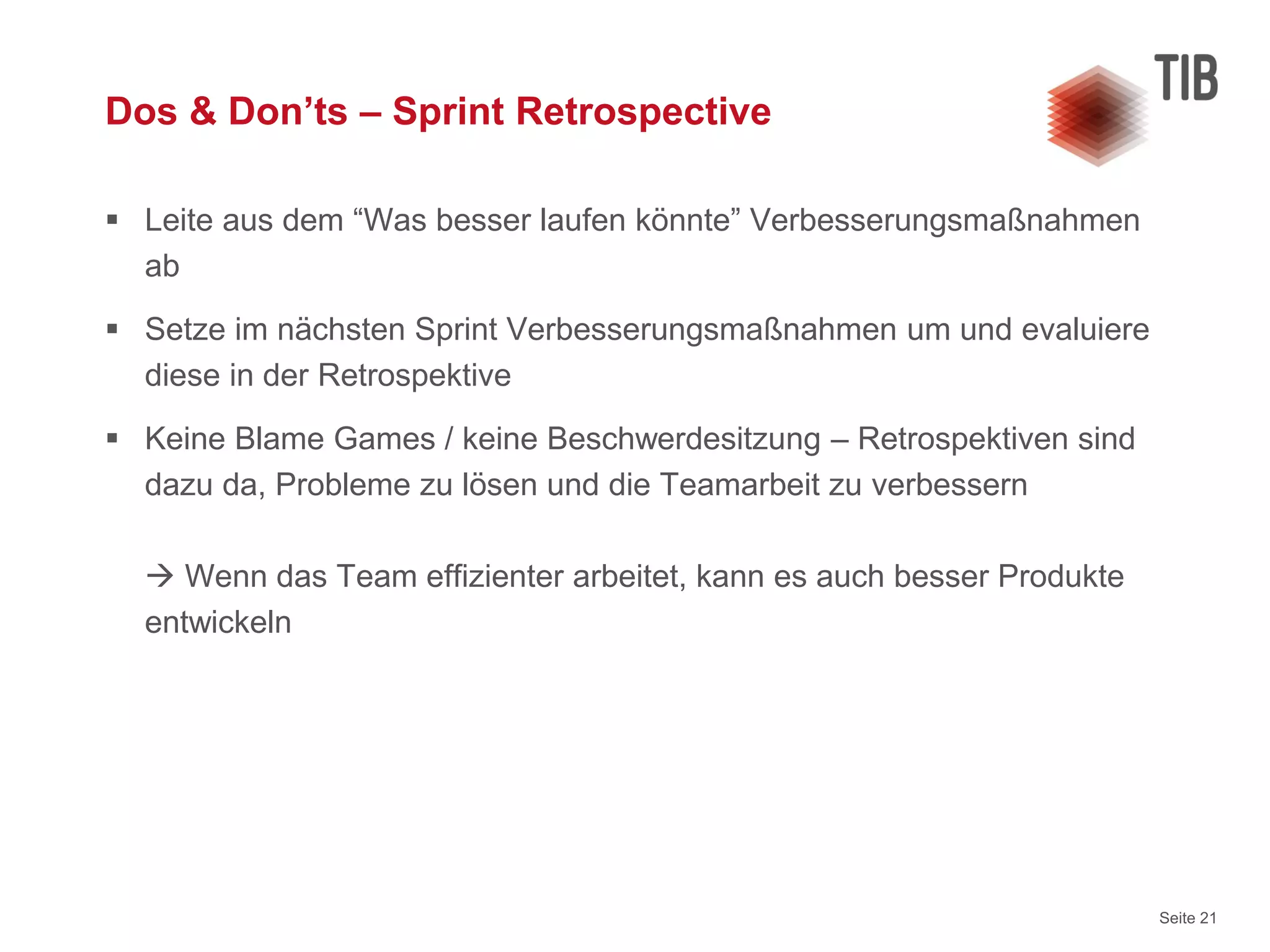 Seite 21
Dos & Don’ts – Sprint Retrospective
 Leite aus dem “Was besser laufen könnte” Verbesserungsmaßnahmen
ab
 Setze im nächsten Sprint Verbesserungsmaßnahmen um und evaluiere
diese in der Retrospektive
 Keine Blame Games / keine Beschwerdesitzung – Retrospektiven sind
dazu da, Probleme zu lösen und die Teamarbeit zu verbessern
 Wenn das Team effizienter arbeitet, kann es auch besser Produkte
entwickeln
 