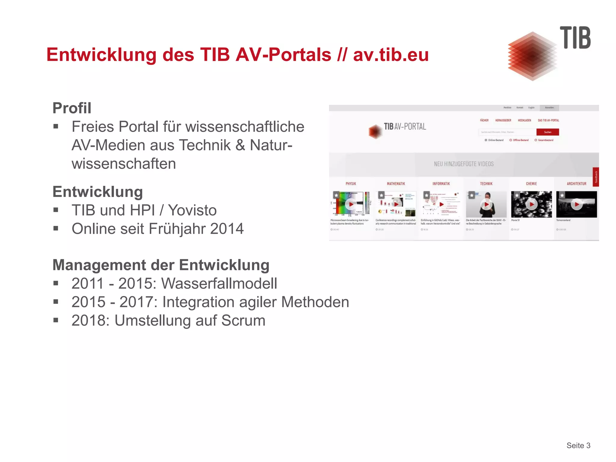 Seite 3
Entwicklung des TIB AV-Portals // av.tib.eu
Entwicklung
 TIB und HPI / Yovisto
 Online seit Frühjahr 2014
Management der Entwicklung
 2011 - 2015: Wasserfallmodell
 2015 - 2017: Integration agiler Methoden
 2018: Umstellung auf Scrum
Profil
 Freies Portal für wissenschaftliche
AV-Medien aus Technik & Natur-
wissenschaften
 