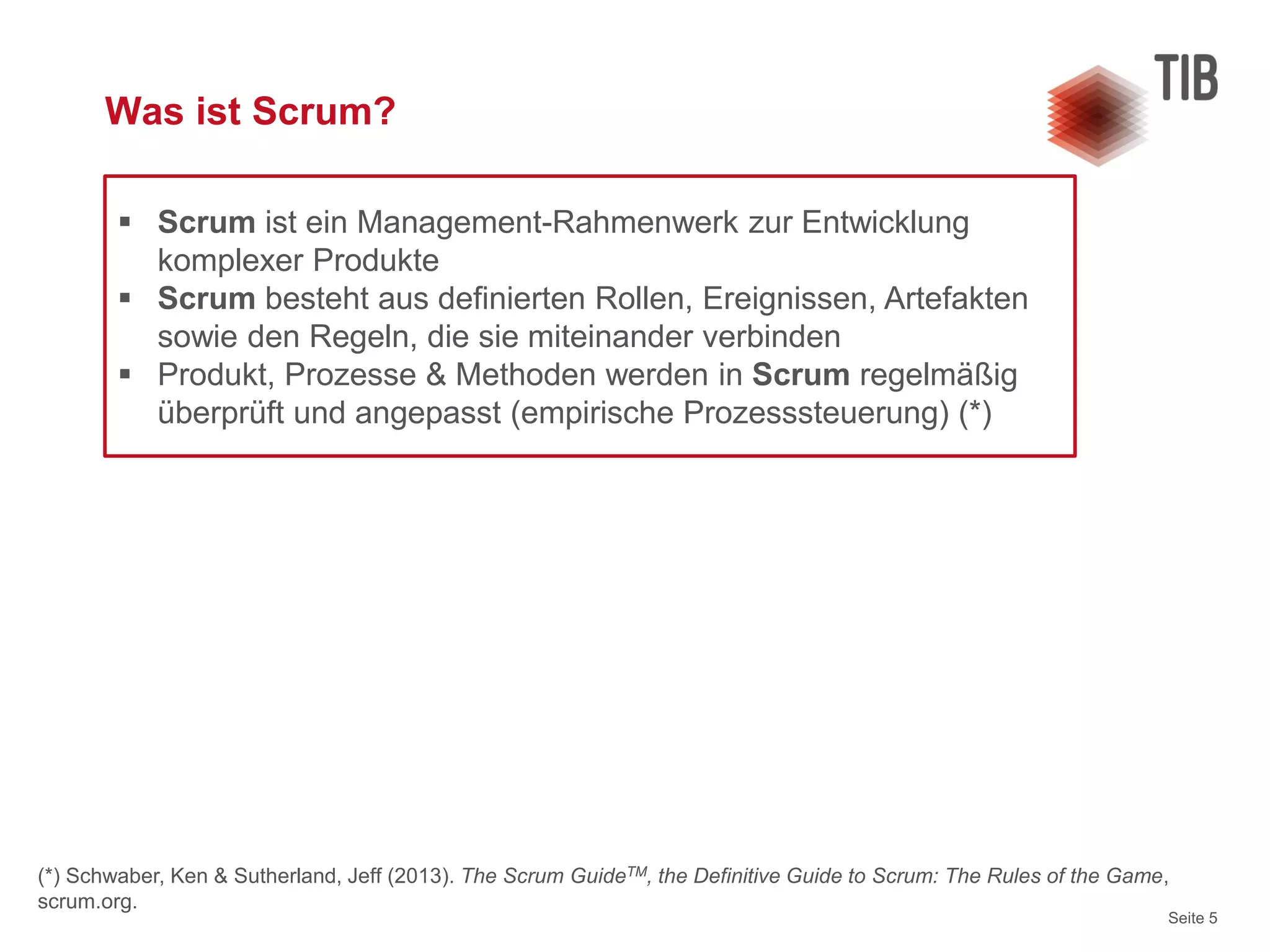 Seite 5
Was ist Scrum?
 Scrum ist ein Management-Rahmenwerk zur Entwicklung
komplexer Produkte
 Scrum besteht aus definierten Rollen, Ereignissen, Artefakten
sowie den Regeln, die sie miteinander verbinden
 Produkt, Prozesse & Methoden werden in Scrum regelmäßig
überprüft und angepasst (empirische Prozesssteuerung) (*)
(*) Schwaber, Ken & Sutherland, Jeff (2013). The Scrum GuideTM, the Definitive Guide to Scrum: The Rules of the Game,
scrum.org.
 