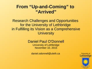 From “Up-and-Coming” to
“Arrived”
Research Challenges and Opportunities
for the University of Lethbridge
in Fulfilling its Vision as a Comprehensive
University
Daniel Paul O'Donnell
University of Lethbridge
November 10, 2015
daniel.odonnell@uleth.ca
 