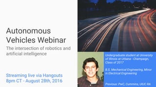 Autonomous
Vehicles Webinar
The intersection of robotics and
artificial intelligence
Streaming live via Hangouts
8pm CT - August 28th, 2016
Undergraduate student at University
of Illinois at Urbana - Champaign,
Class of 2017
B.S. Mechanical Engineering, Minor
in Electrical Engineering
Previous: PwC, Cummins, UIUC RA
 