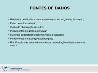 FONTES DE DADOS Relatórios certificativos de aproveitamento em acções de formação; Ficha de auto-avaliação; Guião de observação de aulas; Instrumentos de gestão curricular; Materiais pedagógicos desenvolvidos e utilizados; Instrumentos de avaliação pedagógica; Planificação das aulas e instrumentos de avaliação utilizados com os alunos. 