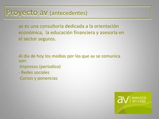 Proyecto av (antecedentes)
av es una consultoría dedicada a la orientación
económica, la educación financiera y asesoría en
el sector seguros.
Al día de hoy los medios por los que av se comunica
son:
-Impresos (períodico)
- Redes sociales
-Cursos y ponencias